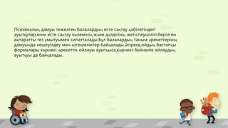 Психикалық дамуы тежелген балалардың есте сақтау қабілетіндегі
ауытқулар,яғни есте сақтау көлемінің және дәлдігінің жетіспеушілігі,берілген
ақпаратты тез ұмытуымен сипатталады.Бұл балалардың таным әрекеттерінің
дамуында кешеуілдеу мен өзгешеліктер байқалады.Әсіресе,ойдың бастапқы
формалары көрнекі-әрекеттік ойлауы ауытқыса,көрнекі-бейнелік ойлаудың
ауытқуы да байқалады.
 