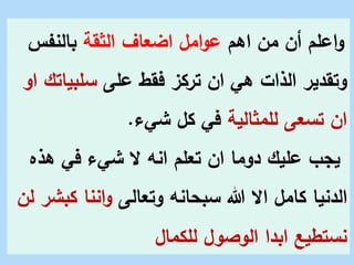 ‫اهم‬ ‫من‬ ‫أن‬ ‫اعلم‬‫و‬
‫الثقة‬ ‫اضعاف‬ ‫امل‬‫و‬‫ع‬
‫بالنفس‬
‫على‬ ‫فقط‬ ‫تركز‬ ‫ان‬ ‫هي‬ ‫الذات‬ ‫وتقدير‬
‫سلبي‬
‫او‬ ‫اتك‬
‫للمثالية‬ ‫تسعى‬ ‫ان‬
‫شيء‬ ‫كل‬ ‫في‬
.
‫ه‬ ‫في‬ ‫شيء‬ ‫َل‬ ‫انه‬ ‫تعلم‬ ‫ان‬ ‫دوما‬ ‫عليك‬ ‫يجب‬
‫ذه‬
‫وتعالى‬ ‫سبحانه‬ ‫هللا‬ ‫اَل‬ ‫كامل‬ ‫الدنيا‬
‫ك‬ ‫اننا‬‫و‬
‫لن‬ ‫بشر‬
‫للكمال‬ ‫الوصول‬ ‫ابدا‬ ‫نستطيع‬
 