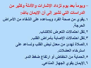-
‫من‬ ‫وكثير‬ ‫واألدلة‬ ‫اإلشارات‬ ‫تزداد‬ ‫يوم‬ ‫بعد‬ ً‫ا‬‫ويوم‬
‫باهلل‬ ‫اإليمان‬ ‫أن‬ ‫إلى‬ ‫تشير‬ ‫التي‬ ‫الدراسات‬
:
.
‫األمراض‬ ‫من‬ ‫الشفاء‬ ‫على‬ ‫ويساعده‬ ‫الفرد‬ ‫صحة‬ ‫من‬ ‫يقوي‬ 1
‫الحرجة‬
.
.
‫لالكتئاب‬ ‫التعرض‬ ‫احتماالت‬ ‫تقل‬ 2
.
.
‫القلب‬ ‫بأمراض‬ ‫اإلصابة‬ ‫احتماالت‬ ‫تقل‬ 3
.
.
‫على‬ ‫وتساعد‬ ‫القلب‬ ‫نبض‬ ‫معدل‬ ‫من‬ ‫تهدئ‬ ‫الصالة‬ 4
‫العضالت‬ ‫استرخاء‬
.
.
‫الدم‬ ‫ضغط‬ ‫ارتفاع‬ ‫أو‬ ‫انخفاض‬ ‫من‬ ‫الحماية‬ 5
.
.
‫المناعي‬ ‫الجهاز‬ ‫يقوي‬ ‫اإليمان‬ 6
.
 