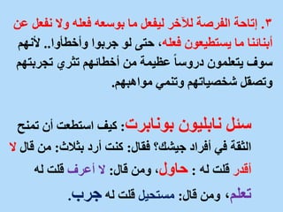 3
.
‫إتاحة‬
‫نف‬ ‫وال‬ ‫فعله‬ ‫بوسعه‬ ‫ما‬ ‫ليفعل‬ ‫لآلخر‬ ‫الفرصة‬
‫عن‬ ‫عل‬
‫فعله‬ ‫يستطيعون‬ ‫ما‬ ‫أبنائنا‬
‫وأخطأوا‬ ‫جربوا‬ ‫لو‬ ‫حتى‬ ،
..
‫أل‬
‫نهم‬
‫تجرب‬ ‫تثري‬ ‫أخطائهم‬ ‫من‬ ‫عظيمة‬ ً‫ا‬‫دروس‬ ‫يتعلمون‬ ‫سوف‬
‫تهم‬
‫مواهبهم‬ ‫وتنمي‬ ‫شخصياتهم‬ ‫وتصقل‬
.
‫سئل‬
‫بونابرت‬ ‫نابليون‬
:
‫أن‬ ‫استطعت‬ ‫كيف‬
‫تمنح‬
‫فقال‬ ‫جيشك؟‬ ‫أفراد‬ ‫في‬ ‫الثقة‬
:
‫بثالث‬ ‫أرد‬ ‫كنت‬
:
‫ق‬ ‫من‬
‫ال‬
‫ال‬
‫أقدر‬
‫له‬ ‫قلت‬
:
‫حاول‬
‫قال‬ ‫ومن‬ ،
:
‫أعرف‬ ‫ال‬
‫له‬ ‫قلت‬
‫تعلم‬
،
‫قال‬ ‫ومن‬
:
‫مستحيل‬
‫له‬ ‫قلت‬
‫جرب‬
.
 