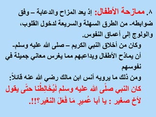 8
.
‫ممازحة‬
‫األطفال‬
:
‫والدعابة‬ ‫المزاح‬ ‫يعد‬ ‫إذ‬
–
‫وفق‬
‫ضوابطه‬
-
،‫القلوب‬ ‫لدخول‬ ‫والسريعة‬ ‫السهلة‬ ‫الطرق‬ ‫من‬
‫النفوس‬ ‫أعماق‬ ‫إلى‬ ‫والولوج‬
.
‫الكريم‬ ‫النبي‬ ‫أخالق‬ ‫من‬ ‫وكان‬
–
‫وسل‬ ‫عليه‬ ‫هللا‬ ‫صلى‬
‫م‬
-
‫أن‬
‫يماذح‬
‫ف‬ ‫جميلة‬ ‫معاني‬ ‫يغرس‬ ‫مما‬ ‫ويداعبهم‬ ‫األطفال‬
‫ي‬
‫نفوسهم‬
ً‫ال‬‫قائ‬ ‫عنه‬ ‫هللا‬ ‫رضي‬ ‫مالك‬ ‫ابن‬ ‫أنس‬ ‫يرويه‬ ‫ما‬ ‫ذلك‬ ‫ومن‬
:
ِ‫ل‬‫ا‬َ‫خ‬ُ‫ي‬َ‫ل‬ ‫وسلم‬ ‫عليه‬ ‫هللا‬ ‫ى‬ً‫ل‬‫ص‬ ‫النبي‬ ‫كان‬
‫يقول‬ ‫ى‬ً‫ت‬‫ح‬ ‫نا‬ُ‫ط‬
‫صغير‬ ‫ألخ‬
:
‫النغي‬ َ‫ل‬َ‫ع‬َ‫ف‬ ‫ا‬َ‫م‬ ٍ
‫مير‬ُ‫ع‬ ‫أبا‬ ‫يا‬
‫ر؟‬
.!!
 