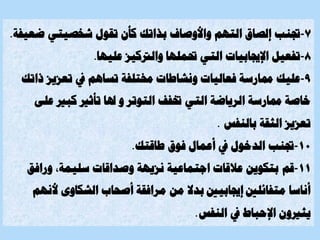 7
-
‫جتنب‬
‫ض‬ ‫شخصيتي‬ ‫تقول‬ ‫كأن‬ ‫بذاتك‬ ‫واألوصاف‬ ‫التهم‬ ‫إلصاق‬
‫عيفة‬
.
8
-
‫اإلجيابيات‬ ‫تفعيل‬
‫عليها‬ ‫والرتكيز‬ ‫حتملها‬ ‫التي‬
.
9
-
‫عليك‬
‫ذ‬ ‫تعزيز‬ ‫يف‬ ‫تساهم‬ ‫خمتلفة‬ ‫ونشاطات‬ ‫فعاليات‬ ‫ممارسة‬
‫اتك‬
‫التي‬ ‫الرياضة‬ ‫ممارسة‬ ‫خاصة‬
‫كبري‬ ‫تأثري‬ ‫هلا‬ ‫و‬ ‫التوتر‬ ‫ختفف‬
‫على‬
‫بالنفس‬ ‫الثقة‬ ‫تعزيز‬
.
10
-
‫جتنب‬
‫طاقتك‬ ‫فوق‬ ‫أعمال‬ ‫يف‬ ‫الدخول‬
.
11
-
‫قم‬
‫و‬ ،‫سليمة‬ ‫وصداقات‬ ‫نزيهة‬ ‫اجتماعية‬ ‫عالقات‬ ‫بتكوين‬
‫رافق‬
‫أل‬ ‫الشكاوى‬ ‫أصحاب‬ ‫مرافقة‬ ‫من‬ ‫بدال‬ ‫إجيابيني‬ ‫متفائلني‬ ‫أناسا‬
‫نهم‬
‫النفس‬ ‫يف‬ ‫اإلحباط‬ ‫يثريون‬
.
 