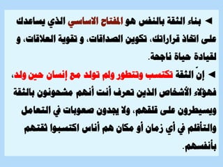 ◄
‫هو‬ ‫بالنفس‬ ‫الثقة‬ ‫بناء‬
‫االساسي‬ ‫املفتاح‬
‫يس‬ ‫الذي‬
‫اعدك‬
‫تكوين‬ ،‫قراراتك‬ ‫اختاذ‬ ‫على‬
‫العالقات‬ ‫تقوية‬ ‫و‬ ،‫الصداقات‬
‫و‬ ،
‫ناجحة‬ ‫حياة‬ ‫لقيادة‬
.
◄
‫الثقة‬
ّ
‫إن‬
‫حني‬ ‫إنسان‬ ‫مع‬ ‫تولد‬ ‫ومل‬ ‫وتتطور‬ ‫تكتسب‬
‫ولد‬
،
‫بالث‬ ‫مشحونون‬ ‫أنهم‬ ‫أنت‬ ‫تعرف‬ ‫الذين‬ ‫األشخاص‬ ‫فهؤالء‬
‫قة‬
‫التعام‬ ‫يف‬ ‫صعوبات‬ ‫جيدون‬ ‫وال‬ ،‫قلقهم‬ ‫على‬ ‫ويسيطرون‬
‫ل‬
‫ثقتهم‬ ‫اكتسبوا‬ ‫أناس‬ ‫هم‬ ‫مكان‬ ‫أو‬ ‫زمان‬ ‫أي‬ ‫يف‬ ‫والتأقلم‬
‫بأنفسهم‬
.
 