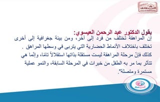 ‫إن‬
‫المراهقة‬
‫تختلف‬
‫من‬
‫فرد‬
‫إلى‬
،‫آخر‬
‫ومن‬
‫بيئة‬
‫جغرافية‬
‫إلى‬
‫أخرى‬
‫تختلف‬
‫باختالف‬
‫األنماط‬
‫الحضارية‬
‫التي‬
‫يتربى‬
‫في‬
‫وسطها‬
‫المر‬
‫اهق‬
.
‫كذلك‬
ّ‫فإن‬
ً‫ال‬‫استقال‬ ‫بذاتها‬ ‫مستقلة‬ ‫ليست‬ ‫المراهقة‬ ‫مرحلة‬
ً‫م‬‫تا‬
‫ما‬ّ‫ن‬‫وإ‬ ،‫ا‬
‫هي‬
‫عم‬ ‫والنمو‬ ،‫السابقة‬ ‫المرحلة‬ ‫في‬ ‫خبرات‬ ‫من‬ ‫الطفل‬ ‫به‬ ‫مر‬ ‫بما‬ ‫تتأثر‬
‫لية‬
‫ومتصلة‬ ‫مستمرة‬
."
‫يقول‬
‫العيسوي‬ ‫الرحمن‬ ‫عبد‬ ‫الدكتور‬
:
 