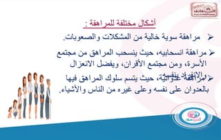 ‫أشكال‬
‫للمراهقة‬ ‫مختلفة‬
:

‫والصعوبات‬ ‫المشكالت‬ ‫من‬ ‫خالية‬ ‫سوية‬ ‫مراهقة‬
.

‫مراهقة‬
،‫انسحابيه‬
‫مجتمع‬ ‫من‬ ‫المراهق‬ ‫ينسحب‬ ‫حيث‬
‫االنعزال‬ ‫ويفضل‬ ،‫األقران‬ ‫مجتمع‬ ‫ومن‬ ،‫األسرة‬
‫بنفسه‬ ‫واالنفراد‬
‫مراهقة‬
‫فيها‬ ‫المراهق‬ ‫سلوك‬ ‫يتسم‬ ‫حيث‬ ،‫عدوانية‬
‫بالعدوان‬
‫واألشيا‬ ‫الناس‬ ‫من‬ ‫غيره‬ ‫وعلى‬ ‫نفسه‬ ‫على‬
‫ء‬
.
 