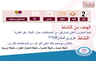 2
‫المشارك‬ ‫عزيزي‬
:
-
‫النظ‬ ‫وفق‬ ‫اللياقة‬ ‫حول‬ ‫المصطلحات‬ ‫من‬ ‫لمشاركين‬ ‫الذهني‬ ‫المخزون‬ ‫تنمية‬
‫رية‬
‫االسالمية‬
‫بالتعاون‬
‫من‬ ‫لكل‬ ‫المصطلحات‬ ‫من‬ ‫قدر‬ ‫أكبر‬ ‫أعطي‬ ‫مجموعتك‬ ‫مع‬
:
‫الذهنية‬ ‫اللياقة‬ ‫ـــ‬ ‫النفسية‬ ‫اللياقة‬ ‫ـــ‬ ‫البدنية‬ ‫اللياقة‬
(
‫العقل‬
)
‫الروحية‬ ‫اللياقة‬ ‫ـــ‬
‫النشاط‬ ‫من‬ ‫الهدف‬
‫النشاط‬
 