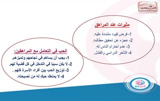 ‫الحب‬
‫المراهقين‬ ‫مع‬ ‫التعامل‬ ‫في‬
:
1
-
‫وتميزهم‬ ‫نجاحهم‬ ‫في‬ ‫يساهم‬ ‫أن‬ ‫يجب‬
.
2
-
‫يكن‬ ‫ال‬
‫ا‬‫ا‬‫ب‬‫سب‬
‫لهم‬ ‫قضية‬ ‫كل‬ ‫في‬ ‫التدخل‬ ‫في‬
.
3
-
‫كلهم‬ ‫األسرة‬ ‫أفراد‬ ‫بين‬ ‫الحب‬ ‫توزيع‬
.
4
-
‫نصيحته‬ ‫من‬ ‫له‬ ‫حبك‬ ‫يمنعك‬ ‫ال‬
.
‫المراهق‬ ‫عند‬ ‫مثيرات‬
1
-
‫عليه‬ ‫مشددة‬ ‫قيود‬ ‫فرض‬
.
2
-
‫مطالبه‬ ‫تحقيق‬ ‫عن‬ ‫عجزه‬
.
3
-
‫له‬ ‫الناس‬ ‫احترام‬ ‫عدم‬
.
4
-
‫والفشل‬ ‫الدراسي‬ ‫التأخر‬
.
 