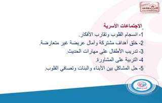 ‫األسرية‬ ‫االجتماعات‬
1
-
‫األفكار‬ ‫وتقارب‬ ‫القلوب‬ ‫انسجام‬
.
2
-
‫متعارضة‬ ‫غير‬ ‫عريضة‬ ‫وآمال‬ ‫مشتركة‬ ‫أهداف‬ ‫خلق‬
.
3
-
‫الحديث‬ ‫مهارات‬ ‫على‬ ‫األطفال‬ ‫تدريب‬
.
4
-
‫المشاورة‬ ‫على‬ ‫التربية‬
.
5
-
‫القلوب‬ ‫وتصافي‬ ‫والبنات‬ ‫األبناء‬ ‫بين‬ ‫المشاكل‬ ‫حل‬
.
 