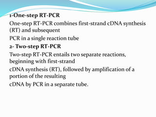 1-One-step RT-PCR
One-step RT-PCR combines first-strand cDNA synthesis
(RT) and subsequent
PCR in a single reaction tube
2- Two-step RT-PCR
Two-step RT-PCR entails two separate reactions,
beginning with first-strand
cDNA synthesis (RT), followed by amplification of a
portion of the resulting
cDNA by PCR in a separate tube.
 