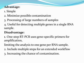 Advantage:
1. Simple
2. Minimize possible contamination
3. Processing of large numbers of samples
4. Useful for detecting multiple genes in a single RNA
sample.
Disadvantage:
1. One-step RT-PCR uses gene-specific primers for
amplification,
limiting the analysis to one gene per RNA sample.
2. Include multiple steps for an extended workflow
3. Increasing the chance of contamination.
 