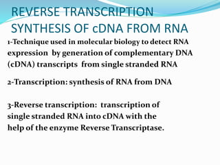 REVERSE TRANSCRIPTION
SYNTHESIS OF cDNA FROM RNA
1-Technique used in molecular biology to detect RNA
expression by generation of complementary DNA
(cDNA) transcripts from single stranded RNA
2-Transcription: synthesis of RNA from DNA
3-Reverse transcription: transcription of
single stranded RNA into cDNA with the
help of the enzyme Reverse Transcriptase.
 