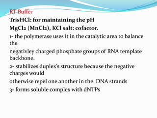 RT Buffer
TrisHCl: for maintaining the pH
MgCl2 (MnCl2), KCl salt: cofactor.
1- the polymerase uses it in the catalytic area to balance
the
negativley charged phosphate groups of RNA template
backbone.
2- stabilizes duplex’s structure because the negative
charges would
otherwise repel one another in the DNA strands
3- forms soluble complex with dNTPs
 