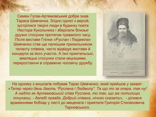 Семен Гулак-Артемовський добре знав
Тараса Шевченка. Згідно однієї з версій,
зустрілися творчі люди в будинку поета
Нестора Кукольника і зберігали близькі
дружні стосунки протягом тривалого часу.
Після вистави Глінки «Руслан і Людмила»
Шевченко став ще палкішим прихильником
таланту співака, часто відвідує вистави й
концерти за його участю. А їхні приятельські,
земляцькі стосунки стали міцнішими,
переростаючи в справжню чоловічу дружбу.
На одному з аншлагів побував Тарас Шевченко, який прийшов у захват:
«Тепер через день дають “Руслана і Людмилу”. Та що то за опера, так ну!
А надто як Артемовський співа Руслана, то так, що аж потилицю
почухаєш, - далебі правда. Добрий співака, нічого сказати», - ділився
враженнями Кобзар у листі до мецената і приятеля Григорія Степановича
Тарновського.
 