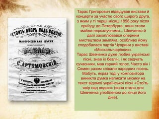 Тарас Григорович відвідував вистави й
концерти за участю свого щирого друга,
з яким у ті перші місяці 1858 року після
приїзду до Петербурга, вони стали
майже нерозлучними... Шевченко й
далі захоплювався оперним
мистецтвом земляка, особливо йому
сподобалася партія Чуприни у виставі
«Москаль-чарівник».
Тарас Шевченко дуже любив українські
пісні, знав їх безліч, і як свідчать
сучасники, мав гарний голос. Часто він і
Семен разом співали народних пісень.
Мабуть, якраз тоді у композитора
виникла думка написати музику на
текст відомої української пісні «Стоїть
явір над водою» (вона стала для
Шевченка улюбленою до кінця його
днів).
 
