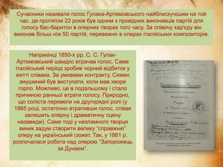Сучасники називали голос Гулака-Артемовського найблискучішим на той
час. де протягом 22 років був одним з провідних виконавців партій для
голосу бас-баритон в оперних творах того часу. За співочу кар'єру він
виконав більш ніж 50 партій, переважно в операх італійських композиторів.
Наприкінці 1850-х рр. С. С. Гулак-
Артемовський швидко втрачав голос. Саме
італійський період зробив чорний відбиток у
житті співака. За умовами контракту, Семен
змушений був виступати, коли мав хворе
горло. Можливо, це в подальшому і стало
причиною ранньої втрати голосу. Природно,
що соліста перевели на другорядні ролі (у
1865 році, остаточно втративши голос, співак
залишить оперну і драматичну сцену
назавжди). Саме тоді у незламного творця
виник задум створити велику “справжню”
оперу на український сюжет. Так, у 1861 р.
розпочалася робота над оперою “Запорожець
за Дунаєм”.
 
