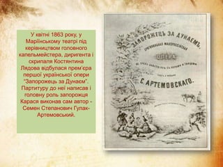 У квітні 1863 року, у
Маріїнському театрі під
керівництвом головного
капельмейстера, диригента і
скрипаля Костянтина
Лядова відбулася прем’єра
першої української опери
“Запорожець за Дунаєм”.
Партитуру до неї написав і
головну роль запорожця
Карася виконав сам автор -
Семен Степанович Гулак-
Артемовський.
 