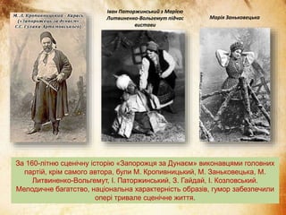 За 160-літню сценічну історію «Запорожця за Дунаєм» виконавцями головних
партій, крім самого автора, були М. Кропивницький, М. Заньковецька, М.
Литвиненко-Вольгемут, І. Паторжинський, З. Гайдай, І. Козловський.
Мелодичне багатство, національна характерність образів, гумор забезпечили
опері тривале сценічне життя.
Іван Паторжинський з Марією
Литвиненко-Вольгемут підчас
вистави
Марія Заньковецька
 