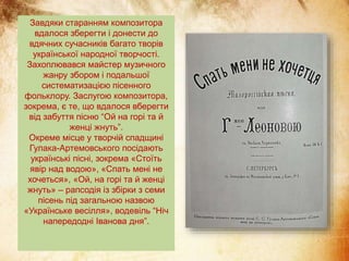 Завдяки старанням композитора
вдалося зберегти і донести до
вдячних сучасників багато творів
української народної творчості.
Захоплювався майстер музичного
жанру збором і подальшої
систематизацією пісенного
фольклору. Заслугою композитора,
зокрема, є те, що вдалося вберегти
від забуття пісню “Ой на горі та й
женці жнуть”.
Окреме місце у творчій спадщині
Гулака-Артемовського посідають
українські пісні, зокрема «Стоїть
явір над водою», «Спать мені не
хочеться», «Ой, на горі та й женці
жнуть» – рапсодія із збірки з семи
пісень під загальною назвою
«Українське весілля», водевіль “Ніч
напередодні Іванова дня”.
 