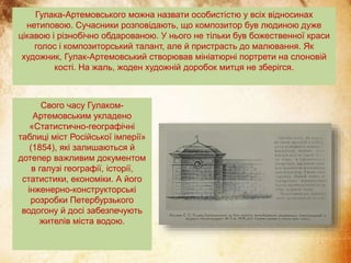 Гулака-Артемовського можна назвати особистістю у всіх відносинах
нетиповою. Сучасники розповідають, що композитор був людиною дуже
цікавою і різнобічно обдарованою. У нього не тільки був божественної краси
голос і композиторський талант, але й пристрасть до малювання. Як
художник, Гулак-Артемовський створював мініатюрні портрети на слоновій
кості. На жаль, жоден художній доробок митця не зберігся.
Свого часу Гулаком-
Артемовським укладено
«Статистично-географічні
таблиці міст Російської імперії»
(1854), які залишаються й
дотепер важливим документом
в галузі географії, історії,
статистики, економіки. А його
інженерно-конструкторські
розробки Петербурзького
водогону й досі забезпечують
жителів міста водою.
 