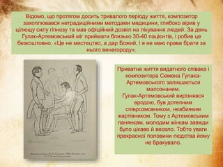 Відомо, що протягом досить тривалого періоду життя, композитор
захоплювався нетрадиційними методами медицини, глибоко вірив у
цілющу силу гіпнозу та мав офіційний дозвіл на лікування людей. За день
Гулак-Артемовський міг приймати близько 30-40 пацієнтів, і робив це
безкоштовно. «Це не мистецтво, а дар Божий, і я не маю права брати за
нього винагороду».
Приватне життя видатного співака і
композитора Семена Гулака-
Артемовського залишається
малознаним.
Гулак-Артемовський вирізнявся
вродою, був дотепним
співрозмовником, неабияким
жартівником. Тому з Артемовським
панянкам, молодим жінкам завжди
було цікаво й весело. Тобто уваги
прекрасної половини людства йому
не бракувало.
 