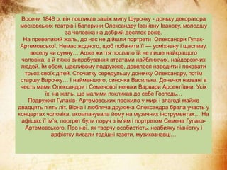 Восени 1848 р. він покликав заміж милу Шурочку - доньку декоратора
московських театрів і балерини Олександру Іванівну Іванову, молодшу
за чоловіка на добрий десяток років.
На превеликий жаль, до нас не дійшли портрети Олександри Гулак-
Артемовської. Немає жодного, щоб побачити її — усміхнену і щасливу,
веселу чи сумну… Адже життя послало їй не лише найкращого
чоловіка, а й тяжкі випробування втратами найближчих, найдорожчих
людей. Їм обом, щасливому подружжю, довелося народити і поховати
трьох своїх дітей. Спочатку середульшу донечку Олександру, потім
старшу Варочку… І найменшого, синочка Василька. Донечки названі в
честь мами Олександри і Семенової неньки Варвари Арсентіївни. Усіх
їх, на жаль, ще малими покликав до себе Господь…
Подружжя Гулаків- Артемовських прожило у мирі і злагоді майже
двадцять п’ять літ. Вірна і любляча дружина Олександра брала участь у
концертах чоловіка, акомпанувала йому на музичних інструментах… На
афішах її ім’я, портрет були поруч з ім’ям і портретом Семена Гулака-
Артемовського. Про неї, як творчу особистість, неабияку піаністку і
арфістку писали тодішні газети, музикознавці…
 
