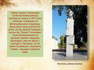 Помер Семен Степанович
Гулак-Артемовський від
запалення легень в 1873 року
в Москві, похований на
Ваганьківському кладовищі.
Втративши трьох малолітніх
дітей, які від хвороб померли у
дитинстві, Семен Степанович
Гулак-Артемовський не
залишив прямих нащадків.
Щоправда, мав він брата. І
сьогодні у Городищі, на тій
самій Гулаківщині, мешкають
Гулаки - нащадки славного
роду.
Пам'ятник у рідному Городищі
 