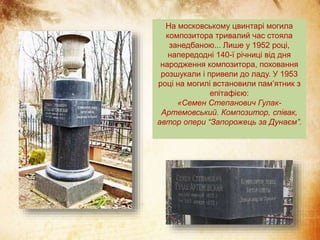 На московському цвинтарі могила
композитора тривалий час стояла
занедбаною... Лише у 1952 році,
напередодні 140-ї річниці від дня
народження композитора, поховання
розшукали і привели до ладу. У 1953
році на могилі встановили пам’ятник з
епітафією:
«Семен Степанович Гулак-
Артемовський. Композитор, співак,
автор опери “Запорожець за Дунаєм”.
 