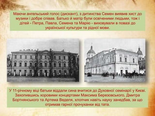 Маючи ангельський голос (дискант), з дитинства Семен виявив хист до
музики і добре співав. Батько й матір були освіченими людьми, тож і
дітей - Петра, Павла, Семена та Марію - виховували в повазі до
української культури та рідної мови.
У 11-річному віці батьки віддали сина вчитися до Духовної семінарії у Києві.
Захопившись хоровими концертами Максима Березовського, Дмитра
Бортнянського та Артема Веделя, хлопчик навіть науку занедбав, за що
отримав гарної прочуханки від тата.
 