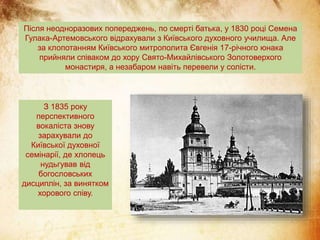 Після неодноразових попереджень, по смерті батька, у 1830 році Семена
Гулака-Артемовського відрахували з Київського духовного училища. Але
за клопотанням Київського митрополита Євгенія 17-річного юнака
прийняли співаком до хору Свято-Михайлівського Золотоверхого
монастиря, а незабаром навіть перевели у солісти.
З 1835 року
перспективного
вокаліста знову
зарахували до
Київської духовної
семінарії, де хлопець
нудьгував від
богословських
дисциплін, за винятком
хорового співу.
 