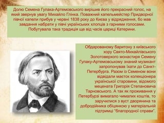 Долю Семена Гулака-Артемовського вирішив його прекрасний голос, на
який звернув увагу Михайло Глінка. Поважний капельмейстер Придворної
півчої капели прибув у червні 1838 року до Києва у відрядження, бо мав
завдання набрати у півчі українських хлопців з гарними голосами.
Побутувала така традиція ще від часів цариці Катерини.
Обдарованому баритону з київського
хору Свято-Михайлівського
Золотоверхого монастиря Семену
Гулаку-Артемовському знаний музикант
запропонував їхати до Санкт-
Петербурга. Разом із Семеном вони
відвідали маєток колекціонера
української старовини, відомого
мецената Григорія Степановича
Тарновського. А так як проживання у
Петербурзі вимагало чималих коштів, то
заручилися з вуст дворянина та
добродійника обіцянкою у матеріальній
підтримці “благородної справи”.
 
