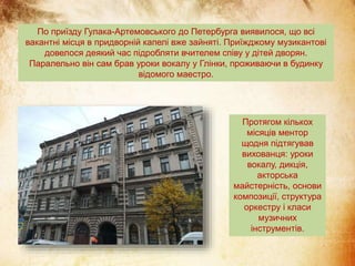 По приїзду Гулака-Артемовського до Петербурга виявилося, що всі
вакантні місця в придворній капелі вже зайняті. Приїжджому музикантові
довелося деякий час підробляти вчителем співу у дітей дворян.
Паралельно він сам брав уроки вокалу у Глінки, проживаючи в будинку
відомого маестро.
Протягом кількох
місяців ментор
щодня підтягував
вихованця: уроки
вокалу, дикція,
акторська
майстерність, основи
композиції, структура
оркестру і класи
музичних
інструментів.
 