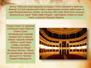 Влітку 1839 року юнак вирушив за кордон. Після навчання у майстрів
Франції та Італії український співак з величезним успіхом дебютував на
сцені Флорентійського театру: на початку 1841 року 28-річного чужинця
запросили до трупи “Teatro della Pergola”, найстарішої опери не лише
Італії, а загалом Західної Європи.
Попри інтриги та заздрощі
італійських колег баритон
Семен Гулак-
Артемовський отримав
провідні ролі у модних
операх тодішніх кумирів
публіки і цілий сезон
співав у виставах
“Беатріче де Тенда”
Вінченцо Белліні, “Лючія
де Ламмермур” Джузеппе
Доніцетті та “Клятва”
Саверіо Меркаданте.
 