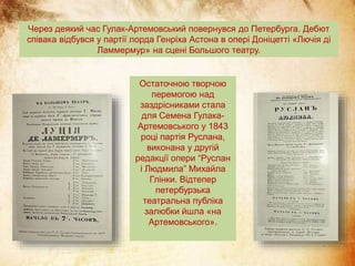Через деякий час Гулак-Артемовський повернувся до Петербурга. Дебют
співака відбувся у партії лорда Генріха Астона в опері Доніцетті «Лючія ді
Ламмермур» на сцені Большого театру.
Остаточною творчою
перемогою над
заздрісниками стала
для Семена Гулака-
Артемовського у 1843
році партія Руслана,
виконана у другій
редакції опери “Руслан
і Людмила” Михайла
Глінки. Відтепер
петербурзька
театральна публіка
залюбки йшла «на
Артемовського».
 