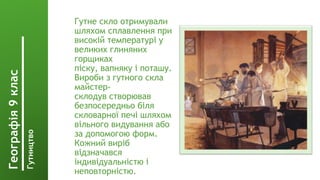 Гутне скло отримували
шляхом сплавлення при
високій температурі у
великих глиняних
горщиках
піску, вапняку і поташу.
Вироби з гутного скла
майстер-
склодув створював
безпосередньо біля
скловарної печі шляхом
вільного видування або
за допомогою форм.
Кожний виріб
відзначався
індивідуальністю і
неповторністю.
Географія
9
клас
Гутництво
 