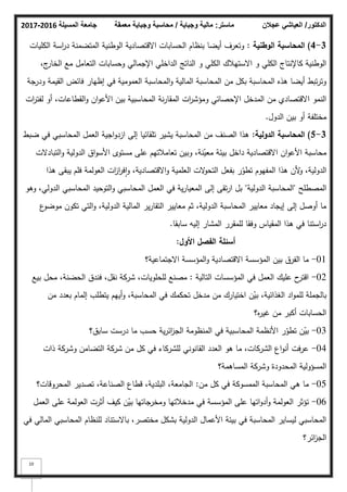 ‫المسيلة‬ ‫جامعة‬
2016
-
2017 ‫ماستر‬
:
‫وجباية‬ ‫مالية‬
/
‫معمقة‬ ‫وجباية‬ ‫محاسبة‬ ‫الدكتور‬
/
‫عجالن‬ ‫العياشي‬
10
3
-
4
)
‫الوطنية‬ ‫المحاسبة‬
:
‫الكميات‬ ‫اسة‬
‫ر‬‫د‬ ‫المتضمنة‬ ‫الكطنية‬ ‫االقتصادية‬ ‫الحسابات‬ ‫بنظاـ‬ ‫أيضا‬ ‫كتعرؼ‬
،‫ج‬
‫الخار‬ ‫مع‬ ‫التعامؿ‬ ‫كحسابات‬ ‫اإلجمالي‬ ‫الداخمي‬ ‫الناتج‬ ‫ك‬ ‫الكمي‬ ‫االستيبلؾ‬ ‫ك‬ ‫الكمي‬ ‫كاإلنتاج‬ ‫الكطنية‬
‫كدرجة‬ ‫القيمة‬ ‫فائض‬ ‫إظيار‬ ‫في‬ ‫العمكمية‬ ‫المحاسبة‬‫ك‬ ‫المالية‬ ‫المحاسبة‬ ‫مف‬ ‫بكؿ‬ ‫المحاسبة‬ ‫ىذه‬ ‫أيضا‬ ‫تبط‬‫ر‬‫كت‬
‫ات‬
‫ر‬‫لفت‬ ‫أك‬ ،‫القطاعات‬‫ك‬ ‫اف‬‫ك‬‫األع‬ ‫بيف‬ ‫المحاسبية‬ ‫نة‬‫ر‬‫المقا‬ ‫ات‬
‫ر‬‫كمؤش‬ ‫اإلحصائي‬ ‫المدخؿ‬ ‫مف‬ ‫االقتصادم‬ ‫النمك‬
‫الدكؿ‬ ‫بيف‬ ‫أك‬ ‫مختمفة‬
.
3
-
5
)
‫الدولية‬ ‫المحاسبة‬
:
‫ضبط‬ ‫في‬ ‫المحاسبي‬ ‫العمؿ‬ ‫اجية‬‫ك‬‫ازد‬ ‫إلى‬ ‫تمقائيا‬ ‫يشير‬ ‫المحاسبة‬ ‫مف‬ ‫الصنؼ‬ ‫ىذا‬
‫التبادالت‬‫ك‬ ‫الدكلية‬ ‫اؽ‬‫ك‬‫األس‬ ‫مستكل‬ ‫عمى‬ ‫تعامبلتيـ‬ ‫كبيف‬ ،‫نة‬ّ
‫معي‬ ‫بيئة‬ ‫داخؿ‬ ‫االقتصادية‬ ‫اف‬‫ك‬‫األع‬ ‫محاسبة‬
‫ىذا‬ ‫يبقى‬ ‫فمـ‬ ‫العكلمة‬ ‫ات‬
‫ز‬‫ا‬
‫ر‬‫ف‬‫ا‬‫ك‬ ،‫االقتصادية‬‫ك‬ ‫العممية‬ ‫الت‬
‫ك‬‫التح‬ ‫بفعؿ‬ ‫ر‬ّ
‫تطك‬ ‫المفيكـ‬ ‫ىذا‬ ‫ألف‬
‫ك‬ ،‫الدكلية‬
‫المصطمح‬
"
‫الدكلية‬ ‫المحاسبة‬
"
‫كىك‬ ،‫الدكلي‬ ‫المحاسبي‬ ‫التكحيد‬‫ك‬ ‫المحاسبي‬ ‫العمؿ‬ ‫في‬ ‫ية‬‫ر‬‫المعيا‬ ‫إلى‬ ‫تقى‬‫ر‬‫ا‬ ‫بؿ‬
‫ع‬
‫مكضك‬ ‫تككف‬ ‫التي‬‫ك‬ ،‫الدكلية‬ ‫المالية‬ ‫ير‬‫ر‬‫التقا‬ ‫معايير‬ ‫ثـ‬ ،‫الدكلية‬ ‫المحاسبة‬ ‫معايير‬ ‫إيجاد‬ ‫إلى‬ ‫أكصؿ‬ ‫ما‬
‫سابقا‬ ‫إليو‬ ‫المشار‬ ‫لممقرر‬ ‫كفقا‬ ‫المقياس‬ ‫ىذا‬ ‫في‬ ‫استنا‬
‫ر‬‫د‬
.
‫الفصؿ‬ ‫أسئمة‬
‫األوؿ‬
:
01
-
‫االجتماعية؟‬ ‫المؤسسة‬‫ك‬ ‫االقتصادية‬ ‫المؤسسة‬ ‫بيف‬ ‫الفرؽ‬ ‫ما‬
02
-
‫التالية‬ ‫المؤسسات‬ ‫في‬ ‫العمؿ‬ ‫عميؾ‬ ‫ح‬
‫اقتر‬
:
‫بيع‬ ‫محؿ‬ ،‫الحضنة‬ ‫فندؽ‬ ،‫نقؿ‬ ‫شركة‬ ،‫لمحمكيات‬ ‫مصنع‬
‫مف‬ ‫بعدد‬ ‫إلماـ‬ ‫يتطمب‬ ‫أييـ‬‫ك‬ ،‫المحاسبة‬ ‫في‬ ‫تحكمؾ‬ ‫مدخؿ‬ ‫مف‬ ‫اختيارؾ‬ ‫ف‬ّ
‫بي‬ ،‫الغذائية‬ ‫اد‬‫ك‬‫لمم‬ ‫بالجممة‬
‫ه؟‬
‫ر‬‫غي‬ ‫مف‬ ‫أكبر‬ ‫الحسابات‬
03
-
‫سابؽ؟‬ ‫درست‬ ‫ما‬ ‫حسب‬ ‫ية‬‫ر‬‫ائ‬
‫ز‬‫الج‬ ‫المنظكمة‬ ‫في‬ ‫المحاسبية‬ ‫األنظمة‬ ‫ر‬ّ
‫تطك‬ ‫ف‬ّ
‫بي‬
04
-
‫ذات‬ ‫كشركة‬ ‫التضامف‬ ‫شركة‬ ‫مف‬ ‫كؿ‬ ‫في‬ ‫لمشركاء‬ ‫القانكني‬ ‫العدد‬ ‫ىك‬ ‫ما‬ ،‫الشركات‬ ‫اع‬‫ك‬‫أن‬ ‫عرفت‬
‫المساىمة؟‬ ‫كشركة‬ ‫المحدكدة‬ ‫المسؤكلية‬
05
-
‫مف‬ ‫كؿ‬ ‫في‬ ‫الممسككة‬ ‫المحاسبة‬ ‫ىي‬ ‫ما‬
:
‫المحركقات؟‬ ‫تصدير‬ ،‫الصناعة‬ ‫قطاع‬ ،‫البمدية‬ ،‫الجامعة‬
06
-
‫العمؿ‬ ‫عمى‬ ‫العكلمة‬ ‫أثرت‬ ‫كيؼ‬ ‫ف‬ّ
‫بي‬ ‫كمخرجاتيا‬ ‫مدخبلتيا‬ ‫في‬ ‫المؤسسة‬ ‫عمى‬ ‫اتيا‬‫ك‬‫أد‬‫ك‬ ‫العكلمة‬ ‫تؤثر‬
‫في‬ ‫المالي‬ ‫المحاسبي‬ ‫لمنظاـ‬ ‫باالستناد‬ ،‫مختصر‬ ‫بشكؿ‬ ‫الدكلية‬ ‫األعماؿ‬ ‫بيئة‬ ‫في‬ ‫المحاسبة‬ ‫ليساير‬ ‫المحاسبي‬
‫ائر؟‬
‫ز‬‫الج‬
 