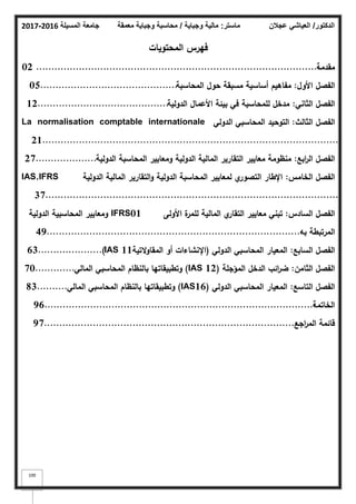 ‫المسيلة‬ ‫جامعة‬
2016
-
2017 ‫ماستر‬
:
‫وجباية‬ ‫مالية‬
/
‫معمقة‬ ‫وجباية‬ ‫محاسبة‬ ‫الدكتور‬
/
‫عجالن‬ ‫العياشي‬
100
‫المحتويات‬ ‫فيرس‬
‫مقدمة‬
.............................................................................................
02
‫األوؿ‬ ‫الفصؿ‬
:
‫المحاسبة‬ ‫حوؿ‬ ‫مسبقة‬ ‫أساسية‬ ‫مفاىيـ‬
.............................................
05
‫الثاني‬ ‫الفصؿ‬
:
‫الدولية‬ ‫األعماؿ‬ ‫بيئة‬ ‫في‬ ‫لممحاسبة‬ ‫مدخؿ‬
...........................................
12
‫الثالث‬ ‫الفصؿ‬
:
‫الدولي‬ ‫المحاسبي‬ ‫التوحيد‬
La normalisation comptable internationale
.................................................................................................
21
‫ابع‬
‫ر‬‫ال‬ ‫الفصؿ‬
:
‫الدولية‬ ‫المحاسبة‬ ‫ومعايير‬ ‫الدولية‬ ‫المالية‬ ‫التقارير‬ ‫معايير‬ ‫منظومة‬
....................
27
‫الخامس‬ ‫الفصؿ‬
:
‫الدولية‬ ‫المالية‬ ‫التقارير‬‫و‬ ‫الدولية‬ ‫المحاسبة‬ ‫لمعايير‬ ‫ي‬
‫التصور‬ ‫اإلطار‬
IAS,IFRS
................................................................................................
37
‫السادس‬ ‫الفصؿ‬
:
‫األولى‬ ‫ة‬
‫لممر‬ ‫المالية‬ ‫ي‬
‫التقار‬ ‫معايير‬ ‫تبني‬
01
IFRS
‫الدولية‬ ‫المحاسبية‬ ‫ومعايير‬
‫بو‬ ‫المرتبطة‬
...................................................................................
.
49
‫السابع‬ ‫الفصؿ‬
:
‫الدولي‬ ‫المحاسبي‬ ‫المعيار‬
(
‫التية‬‫و‬‫المقا‬ ‫أو‬ ‫اإلنشاءات‬
11
IAS
.....................)
63
‫الثامف‬ ‫الفصؿ‬
:
‫المؤجمة‬ ‫الدخؿ‬ ‫ائب‬
‫ر‬‫ض‬
(IAS 12)
‫المالي‬ ‫المحاسبي‬ ‫بالنظاـ‬ ‫وتطبيقاتيا‬
.............
70
‫التاسع‬ ‫الفصؿ‬
:
‫الدولي‬ ‫المحاسبي‬ ‫المعيار‬
(IAS16)
‫المالي‬ ‫المحاسبي‬ ‫بالنظاـ‬ ‫وتطبيقاتيا‬
..........
83
‫الخاتمة‬
......................................................................................:
96..
‫اجع‬
‫ر‬‫الم‬ ‫قائمة‬
..................................................................................
97.
 