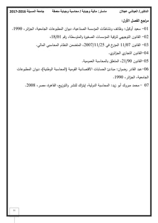 ‫المسيلة‬ ‫جامعة‬
2016
-
2017 ‫ماستر‬
:
‫وجباية‬ ‫مالية‬
/
‫معمقة‬ ‫وجباية‬ ‫محاسبة‬ ‫الدكتور‬
/
‫عجالن‬ ‫العياشي‬
11
‫األوؿ‬ ‫الفصؿ‬ ‫اجع‬
‫ر‬‫م‬
:
01
-
‫أككيؿ‬ ‫سعيد‬
:
،‫ائر‬
‫ز‬‫الج‬ ،‫الجامعية‬ ‫المطبكعات‬ ‫اف‬‫ك‬‫دي‬ ،‫الصناعية‬ ‫المؤسسة‬ ‫كنشاطات‬ ‫كظائؼ‬
1990
.
02
-
‫رقـ‬ ،‫المتكسطة‬‫ك‬ ‫ة‬
‫ر‬‫الصغي‬ ‫المؤسسات‬ ‫لترقية‬ ‫التكجييي‬ ‫القانكف‬
01
/
18
،
03
-
‫القانكف‬
07
/
11
‫في‬ ‫خ‬
‫المؤر‬
25
/
11
/
2007
‫المالي‬ ‫المحاسبي‬ ‫النظاـ‬ ‫المتضمف‬ ،
.
04
-
‫م‬
‫ائر‬
‫ز‬‫الج‬ ‫م‬
‫التجار‬ ‫القانكف‬
.
05
-
‫القانكف‬
90
/
21
‫العمكمية‬ ‫بالمحاسبة‬ ‫المتعمؽ‬ ،
.
06
-
‫اف‬‫ك‬‫رض‬ ‫القادر‬ ‫عبد‬
:
‫القكمية‬ ‫االقتصادية‬ ‫الحسابات‬ ‫مبادئ‬
(
‫الكطنية‬ ‫المحاسبة‬
)
‫المطبكعات‬ ‫اف‬‫ك‬‫دي‬ ،
،‫ائر‬
‫ز‬‫الج‬ ،‫الجامعية‬
1990
.
07
-
‫يد‬‫ز‬ ‫أبك‬ ‫مبركؾ‬ ‫محمد‬
:
،‫مصر‬ ،‫ة‬
‫ر‬‫القاى‬ ،‫يع‬‫ز‬‫التك‬‫ك‬ ‫لمنشر‬ ‫اؾ‬
‫ر‬‫إيت‬ ،‫الدكلية‬ ‫المحاسبة‬
2008
.
 