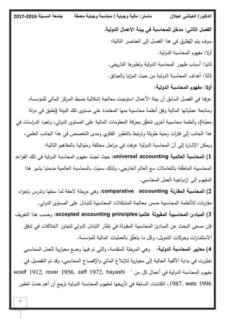 ‫المسيلة‬ ‫جامعة‬
2016
-
2017 ‫ماستر‬
:
‫وجباية‬ ‫مالية‬
/
‫معمقة‬ ‫وجباية‬ ‫محاسبة‬ ‫الدكتور‬
/
‫عجالن‬ ‫العياشي‬
12
‫الثاني‬ ‫الفصؿ‬
:
‫الدولية‬ ‫األعماؿ‬ ‫بيئة‬ ‫في‬ ‫لممحاسبة‬ ‫مدخؿ‬
.
‫اؿ‬ ‫يتـ‬ ‫سكؼ‬
‫التالية‬ ‫العناصر‬ ‫إلى‬ ‫الفصؿ‬ ‫ىذا‬ ‫في‬ ‫تطرؽ‬
:
‫ال‬
‫ك‬‫أ‬
:
‫الدكلية‬ ‫المحاسبة‬ ‫مفيكـ‬
.
‫ثانيا‬
:
‫ظيكر‬ ‫أسباب‬
‫الدكلية‬ ‫المحاسبة‬
‫يخي‬‫ر‬‫التا‬ ‫ىا‬
‫كتطكر‬
.
‫ثالثا‬
:
‫أىداؼ‬
‫الدكلية‬ ‫المحاسبة‬
‫ائؽ‬‫ك‬‫الع‬‫ك‬ ‫ايا‬
‫ز‬‫الم‬ ‫حيث‬ ‫مف‬
.
‫ال‬‫و‬‫أ‬
:
‫الدولية‬ ‫المحاسبة‬ ‫مفيوـ‬
:
،‫لممؤسسة‬ ‫المالي‬ ‫المركز‬ ‫ضبط‬ ‫إشكالية‬ ‫معالجة‬ ‫استكجبت‬ ‫األعماؿ‬ ‫بيئة‬ ‫أف‬ ‫السابؽ‬ ‫الفصؿ‬ ‫في‬ ‫عرفنا‬
‫البيئة‬ ‫تمؾ‬ ‫مستكل‬ ‫عمى‬ ‫المعتمدة‬ ‫منيا‬ ‫محاسبية‬ ‫أنظمة‬ ‫كفؽ‬ ‫المالية‬ ‫عممياتيا‬ ‫كمتابعة‬
(
‫دكلة‬ ‫في‬ ‫تطبؽ‬
‫نة‬ّ
‫معي‬
)
‫في‬ ‫اسات‬
‫ر‬‫الد‬ ‫كتعكد‬ ،‫الدكلي‬ ‫المستكل‬ ‫عمى‬ ‫المالية‬ ‫المعمكمات‬ ‫بحركة‬ ‫ؽ‬ّ‫م‬‫تتع‬ ‫ل‬
‫أخر‬ ‫محاسبية‬ ‫أنظمة‬‫ك‬ ،
،‫العممي‬ ‫الجانب‬ ‫ىذا‬ ‫في‬ ‫التخصص‬ ‫كمدل‬ ‫م‬
‫الفكر‬ ‫بالتطكر‬ ‫تبط‬‫ر‬‫كت‬ ‫طكيمة‬ ‫زمنية‬ ‫ات‬
‫ر‬‫فت‬ ‫إلى‬ ‫الجانب‬ ‫ىذا‬
‫التالية‬ ‫بالمفاىيـ‬ ‫الية‬‫ك‬‫كمت‬ ‫مختمفة‬ ‫احؿ‬
‫ر‬‫م‬ ‫في‬ ‫عرفت‬ ‫الدكلية‬ ‫المحاسبة‬ ّ
‫أف‬ ‫إلى‬ ‫ة‬
‫ر‬‫اإلشا‬ ‫كيمكف‬
:
1
)
‫العالمية‬ ‫المحاسبة‬
universel accounting
:
‫اعد‬‫ك‬‫الق‬ ‫تمؾ‬ ‫في‬ ‫الدكلية‬ ‫المحاسبة‬ ‫مفيكـ‬ ‫د‬ّ
‫تجس‬ ‫حيث‬
‫ىذا‬ ‫يشير‬ ‫ضمنيا‬ ‫العالمية‬ ‫بالمحاسبة‬ ‫ت‬ّ
‫سمي‬ ‫كلذلؾ‬ ،‫الخارجي‬ ‫العالـ‬ ‫مع‬ ‫بالتعامبلت‬ ‫قة‬ّ‫م‬‫المتع‬ ‫المحاسبية‬
‫المحاسبي‬ ‫العمؿ‬ ‫اجية‬‫ك‬‫ازد‬ ‫إلى‬ ‫المفيكـ‬
.
2
)
‫المقارنة‬ ‫المحاسبة‬
comparative accounting
:
‫اء‬
‫ر‬‫بإج‬ ‫كتدرس‬ ‫سبقيا‬ ‫لما‬ ‫الحقة‬ ‫مرحمة‬ ‫كىي‬
‫الدكلي‬ ‫المستكل‬ ‫عمى‬ ‫لمتبادؿ‬ ‫المحاسبية‬ ‫المشكبلت‬ ‫معالجة‬ ‫ضمف‬ ‫المحاسبية‬ ‫لؤلنظمة‬ ‫نات‬‫ر‬‫مقا‬
.
3
)
‫عالميا‬ ‫المقبولة‬ ‫المحاسبية‬ ‫المبادئ‬
accepted accounting principles
:
‫يؼ‬‫ر‬‫التع‬ ‫ىذا‬ ‫كحسب‬
‫تدفؽ‬ ‫في‬ ‫الخبلفات‬ ‫لتجاكز‬ ‫الدكلي‬ ‫التبادؿ‬ ‫إطار‬ ‫في‬ ‫المقبكلة‬ ‫المحاسبية‬ ‫المبادئ‬ ‫عف‬ ‫البحث‬ ‫مسعى‬ ‫فإف‬
‫لممؤسسة‬ ‫المالية‬ ‫بالعمميات‬ ‫ؽ‬ّ‫م‬‫يتع‬ ‫ما‬ ‫ككؿ‬ ،‫التمكيؿ‬ ‫كحركات‬ ‫ات‬
‫ر‬‫االستثما‬
.
4
)
‫الدولية‬ ‫المحاسبة‬ ‫معايير‬
:
‫المحاسبي‬ ‫لمعمؿ‬ ‫ية‬‫ر‬‫معيا‬ ‫كضع‬ ‫فييا‬ ‫تـ‬ ‫التي‬‫ك‬ ،‫المتقدمة‬ ‫المرحمة‬ ‫كىي‬
‫في‬ ‫التفصيؿ‬ ‫تـ‬ ‫كقد‬ ،‫المحاسبي‬ ‫اإلفصاح‬‫ك‬ ‫المالي‬ ‫لئلببلغ‬ ‫ية‬‫ر‬‫معيا‬ ‫إلى‬ ‫الحالية‬ ‫األلفية‬ ‫بداية‬ ‫في‬ ‫رت‬ّ
‫تطك‬
‫مف‬ ‫كؿ‬ ‫أعماؿ‬ ‫في‬ ‫الدكلية‬ ‫المحاسبة‬ ‫مفيكـ‬
"
woolf 1912, rover 1956, zeff 1972, hayashi
1987, wats 1996
‫لتطكر‬ ‫حدث‬ ‫أىـ‬ ‫أف‬ ‫ترجع‬ ‫الدكلية‬ ‫المحاسبة‬ ‫لمفيكـ‬ ‫يخيا‬‫ر‬‫تأ‬ ‫في‬ ‫السابقة‬ ‫الكتابات‬ ،
 