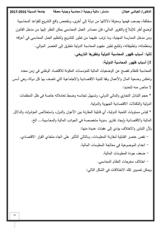 ‫المسيلة‬ ‫جامعة‬
2016
-
2017 ‫ماستر‬
:
‫وجباية‬ ‫مالية‬
/
‫معمقة‬ ‫وجباية‬ ‫محاسبة‬ ‫الدكتور‬
/
‫عجالن‬ ‫العياشي‬
14
‫المحاسبية‬ ‫اعد‬‫ك‬‫لمق‬ ‫يع‬‫ر‬‫التش‬ ‫اقع‬‫ك‬ ‫كبتفحص‬ ،‫ل‬
‫أخر‬ ‫إلى‬ ‫دكلة‬ ‫مف‬ ‫دالالتيا‬ ‫كمعرفة‬ ‫فيميا‬ ‫يصعب‬ ،‫مختمفة‬
‫القانكف‬ ‫مدخؿ‬ ‫مف‬ ‫إلييا‬ ‫النظر‬ ‫يمكف‬ ‫المحاسبي‬ ‫العمؿ‬ ‫مصادر‬ ‫فإف‬ ،‫المالي‬ ‫ير‬‫ر‬‫التق‬‫ك‬ ‫لئلببلغ‬ ‫أطر‬ ‫لكضع‬
‫افو‬
‫ر‬‫أع‬ ‫في‬ ‫المحاسبي‬ ‫العمؿ‬ ‫كلتنظيـ‬ ‫يع‬‫ر‬‫لمتش‬ ‫تطكر‬ ‫مف‬ ‫عمييما‬ ‫تب‬‫ر‬‫ت‬ ‫كما‬ ،‫المينية‬ ‫الممارسة‬ ‫مدخؿ‬ ‫كمف‬
‫الي‬‫ك‬‫الم‬ ‫العنصر‬ ‫إلى‬ ‫نتطرؽ‬ ‫الدكلية‬ ‫المحاسبة‬ ‫مفيكـ‬ ‫تطكر‬ ‫كلتتبع‬ ،‫كتطبيقاتو‬ ،‫كمنظماتو‬
.
‫ثانيا‬
:
‫ظيور‬ ‫أسباب‬
‫الدولية‬ ‫المحاسبة‬
‫التاريخي‬ ‫ىا‬
‫وتطور‬
.
1
)
‫الدولية‬ ‫المحاسبة‬ ‫ظيور‬ ‫أسباب‬
:
‫محدد‬ ‫زمف‬ ‫في‬ ‫الكطني‬ ‫لبلقتصاد‬ ‫المككنة‬ ‫لممؤسسات‬ ‫المالية‬ ‫الكضعيات‬ ‫عف‬ ‫تفصح‬ ‫كنظاـ‬ ‫المحاسبة‬
‫أسس‬ ‫كىي‬ ،‫دكلة‬ ‫كؿ‬ ‫بيا‬ ‫تتصؼ‬ ‫التي‬ ‫االجتماعية‬‫ك‬ ‫االقتصادية‬ ‫لمبنية‬ ‫كفقا‬ ‫األعماؿ‬‫ك‬ ‫الماؿ‬ ‫كضعية‬ ‫كتعكس‬
‫لتحديد‬ ‫منو‬ ‫مناص‬ ‫ال‬
:
*
‫المنظمات‬ ‫ظؿ‬ ‫في‬ ‫خاصة‬ ‫تعامبلتو‬ ‫كضبط‬ ‫تجانسو‬ ‫كتسييؿ‬ ،‫الدكلي‬ ‫المالي‬‫ك‬ ‫م‬
‫التجار‬ ‫التبادؿ‬ ‫حجـ‬
‫الدكلية‬‫ك‬ ‫الجيكية‬ ‫االقتصادية‬ ‫التكتبلت‬‫ك‬ ‫الدكلية‬
.
*
‫الدالئؿ‬‫ك‬ ‫ات‬
‫ر‬‫المؤش‬ ‫استخبلص‬‫ك‬ ،‫الدكؿ‬‫ك‬ ‫اف‬‫ك‬‫األع‬ ‫بيف‬ ‫نة‬‫ر‬‫المقا‬ ‫قابمية‬ ‫أم‬ ،‫الدكلية‬ ‫التنمية‬ ‫مستكيات‬ ‫قياس‬
‫المالية‬
‫المحاسبية‬‫ك‬ ‫المالية‬ ‫انب‬‫ك‬‫الج‬ ‫في‬ ‫متخصصة‬ ‫سنكية‬ ‫ير‬‫ر‬‫تقا‬ ‫يجاد‬‫ا‬‫ك‬ ‫االقتصادية‬‫ك‬
...
‫الخ‬
.
‫منيا‬ ‫عديدة‬ ‫عقبات‬ ‫إلى‬ ‫يؤدم‬ ‫االختبلؼ‬‫ك‬ ‫التبايف‬ ‫ألف‬
‫ك‬
:
-
‫االقتصادم‬ ‫ار‬
‫ر‬‫الق‬ ‫متخذم‬ ‫اتجاه‬ ‫عمى‬ ‫التأثير‬ ‫كبالتالي‬ ،‫المعمكمات‬ ‫نة‬‫ر‬‫لمقا‬ ‫القابمية‬ ‫عنصر‬ ‫نقص‬
.
-
‫المالية‬ ‫المعمكمات‬ ‫معالجة‬ ‫في‬ ‫المكضكعية‬ ‫انعداـ‬
.
-
‫المالية‬ ‫المعمكمات‬ ‫جكدة‬ ‫ضعؼ‬
.
-
‫المحاسبي‬ ‫النظاـ‬ ‫مخرجات‬ ‫اختبلؼ‬
.
‫التالي‬ ‫الشكؿ‬ ‫في‬ ‫االختبلفات‬ ‫تمؾ‬ ‫تصكير‬ ‫كيمكف‬
:
 