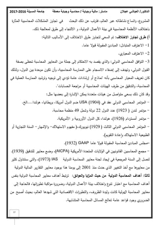‫المسيلة‬ ‫جامعة‬
2016
-
2017 ‫ماستر‬
:
‫وجباية‬ ‫مالية‬
/
‫معمقة‬ ‫وجباية‬ ‫محاسبة‬ ‫الدكتور‬
/
‫عجالن‬ ‫العياشي‬
17
‫البحث‬ ‫ذلؾ‬ ‫عف‬ ‫تب‬‫ر‬‫فت‬ ،‫العالـ‬ ‫عبر‬ ‫نشاطاتو‬ ‫اتساع‬‫ك‬ ،‫ع‬
‫المشرك‬
‫في‬
‫ة‬
‫ر‬‫المثا‬ ‫المحاسبية‬ ‫المشكبلت‬ ‫تجاكز‬
‫ذلؾ‬ ‫لمعالجة‬ ‫طرؽ‬ ‫إلى‬ ‫االلتجاء‬ ‫ك‬ ،‫الدكلية‬ ‫األعماؿ‬ ‫بيئة‬ ‫في‬ ‫المحاسبية‬ ‫األنظمة‬ ‫باختبلؼ‬
.
‫أ‬
)
‫االختالؼ‬ ‫تجاوز‬ ‫طرؽ‬
:
‫التالية‬ ‫األساليب‬ ‫إلى‬ ‫االختبلؼ‬ ‫طرؽ‬ ‫لتجاكز‬ ‫السعي‬ ‫تـ‬
:
1
-
‫المتبادؿ‬ ‫اؼ‬
‫ر‬‫االعت‬
:
‫عاما‬ ‫ال‬
‫ك‬‫قب‬ ‫المقبكلة‬ ‫المبادئ‬
.
2
-
‫م‬
‫المعيار‬ ‫اؼ‬
‫ر‬‫االعت‬
.
3
-
‫الدكلي‬ ‫المحاسبي‬ ‫افؽ‬‫ك‬‫الت‬
:
‫بصفة‬ ‫تحظى‬ ‫المحاسبة‬ ‫المعايير‬ ‫مف‬ ‫جممة‬ ‫إلى‬ ‫االحتكاـ‬ ‫بو‬ ‫يقصد‬ ‫الذم‬‫ك‬
‫كلذلؾ‬ ،‫الدكؿ‬ ‫بيف‬ ‫مكحدة‬ ‫تككف‬ ‫أف‬‫ك‬ ،‫المحاسبية‬ ‫الممارسة‬ ‫عمى‬ ‫االنسجاـ‬ ‫إضفاء‬ ‫إلى‬ ‫كتيدؼ‬ ،‫الدكلي‬ ‫القبكؿ‬
‫بأنو‬ ‫المحاسبي‬ ‫المعيار‬ ‫يؼ‬‫ر‬‫تع‬ ‫كاف‬
"
‫في‬ ‫العممية‬ ‫الممارسة‬ ‫كترشيد‬ ‫تكجيو‬ ‫إلى‬ ‫تؤدم‬ ‫عامة‬ ‫إرشادات‬ ‫أك‬ ‫نماذج‬
‫الحسابات‬ ‫اجعة‬
‫ر‬‫م‬ ‫أك‬ ‫المحاسبية‬ ‫الييئات‬ ‫طرؼ‬ ‫مف‬ ‫التدقيؽ‬‫ك‬ ،‫المحاسبة‬
."
‫مثؿ‬ ‫بعضيا‬ ‫إلى‬ ‫ة‬
‫ر‬‫اإلشا‬ ‫يمكف‬ ‫متعددة‬ ‫ىيئات‬ ‫مف‬ ‫اصؿ‬‫ك‬‫مت‬ ‫بسعي‬ ‫ذلؾ‬ ‫كاف‬ ‫كقد‬
:
-
‫في‬ ‫عقد‬ ‫الدكلي‬ ‫المحاسبي‬ ‫المؤتمر‬
(
1904
)
USA
‫ىكلندا‬ ،‫يطانيا‬‫ر‬‫ب‬ ،‫يكا‬‫ر‬‫أم‬ ‫الدكؿ‬ ‫ضـ‬
....
‫الخ‬
.
-
‫لندف‬ ‫مؤتمر‬
(
1923
)
‫الدكؿ‬ ‫عدد‬
22
‫كشمؿ‬ ‫دكلة‬
49
‫محاسبة‬ ‫منظمة‬
.
-
‫أمسترداـ‬ ‫مؤتمر‬
(
1926
)
‫يكية‬‫ر‬‫األم‬ ‫ك‬ ‫األكركبية‬ ‫الدكؿ‬ ‫كؿ‬ ،‫ىكلندا‬ ،
.
-
‫الثالث‬ ‫الدكلي‬ ‫المحاسبي‬ ‫المؤتمر‬
(
1929
)
،‫نيكيكرؾ‬
(
‫االستيبلؾ‬ ‫مفيكـ‬
-
‫اإلشيار‬‫ك‬
-
‫أك‬ ‫ية‬‫ر‬‫التجا‬ ‫السنة‬
‫التقكيـ‬ ‫عادة‬‫ا‬‫ك‬ ‫االستيبلؾ‬ ‫الطبيعية‬
)
.
–
‫عاما‬ ‫ال‬
‫ك‬‫قب‬ ‫المقبكلة‬ ‫المحاسبة‬ ‫المبادئ‬ ‫مجمس‬
GAAP
(
1932
.)
-
‫يكية‬‫ر‬‫األم‬ ‫المتحدة‬ ‫اليات‬
‫ك‬‫ال‬ ‫في‬ ‫القانكنييف‬ ‫المحاسبيف‬ ‫مجمع‬
(AICPA)
‫لمتدقيؽ‬ ‫معايير‬ ‫كضع‬ ،
(
1939
.)
‫الدكلية‬ ‫المحاسبة‬ ‫معايير‬ ‫لجنة‬ ‫إيجاد‬ ‫في‬ ‫المرجعية‬ ‫السنة‬ ‫إلى‬ ‫لنصؿ‬
IAS
(
1973
)
‫كثير‬ ‫سنتناكؿ‬ ‫التي‬‫ك‬ ،
‫منذ‬ ‫حدث‬ ‫الذم‬ ‫التغيير‬ ‫أخذ‬ ‫مع‬ ‫ىا‬
‫معايير‬ ‫مف‬
2001
‫الدكلية‬ ‫المالية‬ ‫ير‬‫ر‬‫التقا‬ ‫معايير‬ ‫بكجكد‬ ‫ىذا‬ ‫يكمنا‬ ‫إلى‬
‫ثالثا‬
:
‫أىداؼ‬
‫الدولية‬ ‫المحاسبة‬
‫ائؽ‬‫و‬‫الع‬‫و‬ ‫ايا‬
‫ز‬‫الم‬ ‫حيث‬ ‫مف‬
:
‫بنفس‬ ‫الدكلية‬ ‫المحاسبة‬ ‫معايير‬ ‫أىداؼ‬ ‫تبط‬‫ر‬‫ت‬
‫إلى‬ ‫فالحاجة‬ ،‫اتيا‬
‫ر‬‫تطك‬ ‫اكبة‬‫ك‬‫م‬ ‫ة‬
‫ر‬‫كضرك‬ ،‫الدكلية‬ ‫األعماؿ‬ ‫بيئة‬ ‫اختبلؼ‬‫ك‬ ‫ع‬
‫تنك‬ ‫اعتبار‬ ‫مع‬ ‫المحاسبة‬ ‫أىداؼ‬
‫المحاسبة‬ ‫معايير‬
‫اؿ‬
‫أصبح‬ ‫بحيث‬ ،‫العالـ‬ ‫شيدىا‬ ‫التي‬ ‫االقتصادية‬ ‫ات‬
‫ر‬‫التطك‬‫ك‬ ،‫الظركؼ‬ ‫كليدة‬ ‫كانت‬ ‫دكلية‬
‫مف‬
‫م‬
‫الضركر‬
‫المتشابية‬ ‫المحاسبة‬ ‫المسائؿ‬ ‫تعالج‬ ‫عامة‬ ‫اعد‬‫ك‬‫ق‬ ‫كجكد‬
.
 