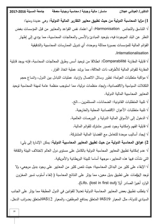 ‫المسيلة‬ ‫جامعة‬
2016
-
2017 ‫ماستر‬
:
‫وجباية‬ ‫مالية‬
/
‫معمقة‬ ‫وجباية‬ ‫محاسبة‬ ‫الدكتور‬
/
‫عجالن‬ ‫العياشي‬
18
1
)
‫ايا‬
‫ز‬‫م‬
‫حيث‬ ‫مف‬ ‫الدولية‬ ‫المحاسبة‬
‫الدولية‬ ‫المالية‬ ‫التقارير‬ ‫معايير‬ ‫تطبيؽ‬
:
‫كمنيا‬ ‫عديدة‬ ‫كىي‬
:
√
‫التجانس‬‫ك‬ ‫التناسؽ‬
Harmonisation
:
‫بغض‬ ‫المؤسسات‬ ‫قبؿ‬ ‫مف‬ ‫المعايير‬‫ك‬ ‫اعد‬‫ك‬‫الق‬ ‫نفس‬ ‫اعتماد‬ ‫أم‬
‫إظيار‬ ‫إلى‬ ‫يؤدم‬ ‫مما‬ ،‫المحاسبية‬ ‫المعالجات‬‫ك‬ ‫األسس‬‫ك‬ ‫المبادئ‬ ‫بتكحيد‬ ،‫فيو‬ ‫المكجكدة‬ ‫البمد‬ ‫عف‬ ‫النظر‬
‫التدقيقية‬‫ك‬ ‫المحاسبية‬ ‫الممارسات‬ ‫تدكيؿ‬ ‫أم‬ ،‫كمكحدة‬ ‫مماثمة‬ ‫ة‬
‫ر‬‫بصك‬ ‫لممؤسسات‬ ‫المالية‬ ‫ائـ‬‫ك‬‫الق‬
Internationalisation
.
√
‫نة‬‫ر‬‫المقا‬ ‫قابمية‬
Comparabilité
:
‫قابمية‬ ‫يكجد‬ ‫فإنو‬ ،‫المحاسبة‬ ‫المعالجات‬ ‫كطرؽ‬ ‫أسس‬ ‫تكحيد‬ ‫مف‬ ‫انطبلقا‬
‫ار‬
‫ر‬‫الق‬ ‫اتخاذ‬ ‫عممية‬ ‫يرشد‬ ‫مما‬ ،‫العبلقة‬ ‫ذات‬ ‫اؼ‬
‫ر‬‫لؤلط‬ ‫المالية‬ ‫ائـ‬‫ك‬‫لمق‬ ‫نة‬‫ر‬‫المقا‬
.
√
‫العكلمة‬ ‫متطمبات‬ ‫اكبة‬‫ك‬‫م‬
:
‫حجـ‬ ‫اتساع‬‫ك‬ ،‫الدكؿ‬ ‫بيف‬ ‫التبادؿ‬ ‫عمميات‬ ‫ازدياد‬‫ك‬ ‫االتصاؿ‬ ‫كسائؿ‬ ‫تطكر‬
‫تكحيد‬ ‫المحاسبة‬ ‫لمينة‬ ‫عامة‬ ‫منظمة‬ ‫استكجب‬ ‫مما‬ ،‫دكلية‬ ‫منظمات‬ ‫يجاد‬‫ا‬‫ك‬ ،‫االقتصادية‬‫ك‬ ‫السياسية‬ ‫التكتبلت‬
‫الدكلية‬ ‫المالية‬ ‫المحاسبية‬ ‫المعايير‬
.
√
‫القانكنية‬ ‫المتطمبات‬ ‫تمبية‬
:
‫يف‬‫ر‬‫المستثم‬ ،‫الضمانات‬
...
‫الخ‬
.
√
‫جية‬
‫الخار‬‫ك‬ ‫المحمية‬ ‫االقتصادية‬ ‫اف‬‫ك‬‫األع‬ ‫متطمبات‬ ‫تمبية‬
.
√
‫العالمية‬ ‫البكرصات‬ ‫ك‬ ‫الدكلية‬ ‫المالية‬ ‫اؽ‬‫ك‬‫األس‬ ‫إلى‬ ‫الدخكؿ‬
.
√
‫المالية‬ ‫ائـ‬‫ك‬‫لمق‬ ‫مشترؾ‬ ‫تصكر‬ ‫كجكد‬ ‫مكانية‬‫ا‬‫ك‬ ‫الفيـ‬ ‫قابمية‬
.
√
‫المشتركة‬ ‫المالية‬ ‫القضايا‬ ‫مع‬ ‫لمتعامؿ‬ ‫مكحدة‬ ‫أساليب‬ ‫إيجاد‬
.
2
)
‫ائؽ‬‫و‬‫ع‬
‫حيث‬ ‫مف‬ ‫الدولية‬ ‫المحاسبة‬
‫الدولية‬ ‫المحاسبية‬ ‫المعايير‬ ‫تطبيؽ‬
:
‫يمي‬ ‫إلى‬ ‫ة‬
‫ر‬‫اإلشا‬ ‫يمكف‬
:
√
‫الثقافة‬‫ك‬ ‫البيئة‬ ‫الختبلؼ‬ ‫العالـ‬ ‫دكؿ‬ ‫مستكل‬ ‫عمى‬ ‫بالكامؿ‬ ‫الدكلية‬ ‫المحاسبة‬ ‫المعايير‬ ‫تطبيؽ‬ ‫إمكانية‬ ‫عدـ‬
‫يكية‬‫ر‬‫األم‬‫ك‬ ‫يطانية‬‫ر‬‫الب‬ ‫لمبيئة‬ ‫أساسا‬ ‫مكجية‬ ،‫المعايير‬ ‫ىذه‬ ‫فييا‬ ‫نشأت‬ ‫التي‬
.
√
‫المحاسبية‬ ‫البدائؿ‬ ‫مف‬ ‫كثير‬ ‫عمى‬ ‫اإلبقاء‬
:
‫ال‬
‫ك‬ ،‫مرجعي‬ ‫بديؿ‬ ‫كجكد‬ ‫عمى‬ ‫المعايير‬ ‫مف‬ ‫كثير‬ ‫تنص‬ ‫حيث‬
‫اؿ‬ ‫تكجد‬
‫ت‬
‫المحاسبة‬ ‫النتائج‬ ‫عمى‬ ‫يؤثر‬ ‫مما‬ ،‫معيف‬ ‫بديؿ‬ ‫تطبيؽ‬ ‫عمى‬ ‫امات‬
‫ز‬
(
‫المخزكف‬ ‫تسير‬ ‫أسمكب‬ ‫إلغاء‬
‫ال‬
‫ك‬‫أ‬ ‫الصادر‬ ‫ا‬
‫ر‬‫أخي‬ ‫ارد‬‫ك‬‫ال‬
Lifo. (lost in first out)
.)
√
‫الجانب‬ ‫عمى‬ ‫يؤثر‬ ‫مما‬ ‫المطبقة‬ ‫الدكؿ‬ ‫في‬ ‫انيف‬‫ك‬‫لمق‬ ‫تعديبل‬ ‫الدكلية‬ ‫المحاسبة‬ ‫المعايير‬ ‫بعض‬ ‫تطبيؽ‬ ‫يتطمب‬
‫المعيار‬ ‫مثؿ‬ ،‫لمدكلة‬ ‫السيادم‬
IAS19
‫المعيار‬‫ك‬ ،‫المكظفيف‬ ‫بمنافع‬ ‫المتعمؽ‬
IAS12
‫الدخؿ‬ ‫ائب‬
‫ر‬‫بض‬ ‫المتعمؽ‬
.
 