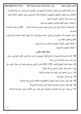 ‫المسيلة‬ ‫جامعة‬
2016
-
2017 ‫ماستر‬
:
‫وجباية‬ ‫مالية‬
/
‫معمقة‬ ‫وجباية‬ ‫محاسبة‬ ‫الدكتور‬
/
‫عجالن‬ ‫العياشي‬
19
√
‫الدكؿ‬ ‫المحاسبة‬ ‫المعايير‬ ‫في‬ ‫ات‬
‫ر‬‫التغي‬ ‫اكبة‬‫ك‬‫م‬ ‫عدـ‬
‫م‬
‫ات‬
‫ر‬‫التفسي‬ ‫لجنة‬ ‫عف‬ ‫تصدر‬ ‫التي‬ ‫ات‬
‫ر‬‫التفسي‬ ‫بسبب‬ ‫ة‬
"
‫الدكلية‬ ‫المالية‬ ‫ير‬‫ر‬‫التقا‬ ‫معايير‬ ‫في‬ ‫التكسع‬ ‫باتجاه‬ ‫اصمة‬‫ك‬‫المت‬ ‫ات‬
‫ر‬‫التغيي‬‫ك‬ ،‫التطبيؽ‬‫ك‬ ‫التنظير‬ ‫بيف‬ ‫االختبلؼ‬
‫الدكلية‬ ‫المحابية‬ ‫المعايير‬ ‫إلغاء‬ ‫حساب‬ ‫عمى‬
.
√
‫الدكؿ‬ ‫بيف‬ ‫التمييف‬‫ك‬ ‫يب‬‫ر‬‫التد‬‫ك‬ ‫التعمـ‬ ‫مستكل‬ ‫اختبلؼ‬
.
√
‫الدكلية‬ ‫المحاسبة‬ ‫معايير‬ ‫مجمس‬ ‫عمى‬ ‫تمارس‬ ‫التي‬ ‫السياسية‬ ‫الضغكطات‬
IAS
‫السياسات‬ ‫مجاؿ‬ ‫في‬
‫المحاسبة‬
.
√
‫المحاسب‬ ‫المعايير‬ ‫في‬ ‫المفيكـ‬ ‫لذات‬ ‫يؼ‬‫ر‬‫التعا‬ ‫تعدد‬
‫م‬
‫انب‬‫ك‬‫ج‬ ‫ككذا‬ ،‫المعادلة‬ ‫القيمة‬ ‫يؼ‬‫ر‬‫تع‬ ‫مثؿ‬ ،‫الدكلية‬ ‫ة‬
‫اإلفصاح‬‫ك‬ ‫التقييـ‬‫ك‬ ‫اح‬
‫ر‬‫االقت‬
.
√
‫ل‬
‫أخر‬‫ك‬ ‫دكلة‬ ‫بيف‬ ‫ائب‬
‫ر‬‫الض‬ ‫انيف‬‫ك‬‫كق‬ ‫الشركات‬ ‫انيف‬‫ك‬‫ق‬ ‫اختبلؼ‬
.
√
‫يخية‬‫ر‬‫التا‬ ‫الظركؼ‬ ‫اختبلؼ‬
.
‫الثاني‬ ‫الفصؿ‬ ‫أسئمة‬
:
01
-
‫ابحث‬ ،‫المحاسبي‬ ‫الفكر‬ ‫تطكر‬ ‫بداية‬ ‫أساس‬ ‫ىك‬ ‫ج‬
‫المزدك‬ ‫القيد‬ ‫اع‬
‫ر‬‫اخت‬ ّ
‫أف‬ ‫المحاسبية‬ ‫اسات‬
‫ر‬‫الد‬ ‫تثبت‬
‫عدمو؟‬ ‫مف‬ ‫المبدأ‬ ‫ذلؾ‬ ‫صحة‬ ‫إثبات‬ ‫عمى‬
02
-
‫ة‬
‫ر‬‫لمفت‬ ‫ية‬‫ر‬‫ائ‬
‫ز‬‫الج‬ ‫البيئة‬ ‫عرفت‬
1550
-
1830
‫ىؿ‬ ،‫السفف‬ ‫مجاؿ‬ ‫في‬ ‫خاصة‬ ‫كصناعي‬ ‫فبلحي‬ ‫تطكر‬
‫ة؟‬
‫ر‬‫الفت‬ ‫تمؾ‬ ‫في‬ ‫المحابي‬ ‫لمعمؿ‬ ‫تطكر‬ ‫يثبت‬ ‫ما‬ ‫يكجد‬
03
-
‫الدكلية؟‬ ‫المحاسبة‬ ‫بيا‬ ‫عرفت‬ ‫التي‬ ‫المفاىيـ‬ ‫ىي‬ ‫ما‬
04
-
‫المحاسبة؟‬ ‫مصادر‬ ‫ف‬ّ
‫بي‬
05
-
‫العكلمة؟‬ ‫ظؿ‬ ‫في‬ ‫االقتصادية‬‫ك‬ ‫التكنكلكجية‬ ‫ات‬
‫ر‬‫التطك‬ ‫بفعؿ‬ ‫المحاسبة‬ ‫تتأثر‬ ‫كيؼ‬
06
-
‫ت‬ ‫كيؼ‬
‫ؤثر‬
‫العمكمية؟‬ ‫المحاسبة‬ ‫عمى‬ ‫الدكلية‬ ‫المحاسبية‬ ‫المعايير‬
07
-
‫الدكلية؟‬ ‫المحاسبة‬ ‫بمعايير‬ ‫اـ‬
‫ز‬‫االلت‬ ‫عمى‬ ‫تب‬‫ر‬‫تت‬ ‫التي‬ ‫التحديات‬‫ك‬ ‫اإليجابيات‬ ‫أىـ‬ ‫ىي‬ ‫ما‬ ‫أيؾ‬
‫ر‬ ‫في‬
 