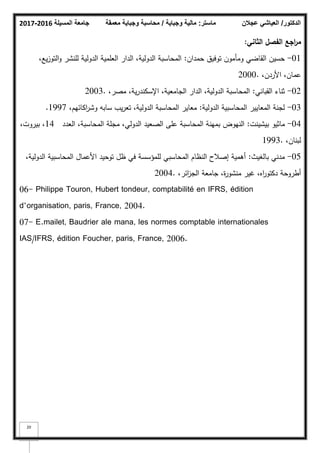 ‫المسيلة‬ ‫جامعة‬
2016
-
2017 ‫ماستر‬
:
‫وجباية‬ ‫مالية‬
/
‫معمقة‬ ‫وجباية‬ ‫محاسبة‬ ‫الدكتور‬
/
‫عجالن‬ ‫العياشي‬
20
‫الثاني‬ ‫الفصؿ‬ ‫اجع‬
‫ر‬‫م‬
:
01
-
‫حمداف‬ ‫تكفيؽ‬ ‫كمأمكف‬ ‫القاضي‬ ‫حسيف‬
:
،‫يع‬‫ز‬‫التك‬‫ك‬ ‫لمنشر‬ ‫الدكلية‬ ‫العممية‬ ‫الدار‬ ،‫الدكلية‬ ‫المحاسبة‬
،‫األردف‬ ،‫عماف‬
2000.
02
-
‫القباني‬ ‫ثناء‬
:
،‫مصر‬ ،‫ية‬‫ر‬‫اإلسكند‬ ،‫الجامعية‬ ‫الدار‬ ،‫الدكلية‬ ‫المحاسبة‬
2003.
03
-
‫الدكلية‬ ‫المحاسبية‬ ‫المعايير‬ ‫لجنة‬
:
،‫اكائيـ‬
‫ر‬‫كش‬ ‫سابو‬ ‫يب‬‫ر‬‫تع‬ ،‫الدكلية‬ ‫المحاسبة‬ ‫معاير‬
1997
.
04
-
‫بيشينت‬ ‫ماثيك‬
:
‫العدد‬ ،‫المحاسبة‬ ‫مجمة‬ ،‫الدكلي‬ ‫الصعيد‬ ‫عمى‬ ‫المحاسبة‬ ‫بمينة‬ ‫النيكض‬
14
،‫بيركت‬ ،
،‫لبناف‬
1993.
05
-
‫بالغيث‬ ‫مدني‬
:
،‫الدكلية‬ ‫المحاسبية‬ ‫األعماؿ‬ ‫تكحيد‬ ‫ظؿ‬ ‫في‬ ‫لممؤسسة‬ ‫المحاسبي‬ ‫النظاـ‬ ‫إصبلح‬ ‫أىمية‬
،‫ائر‬
‫ز‬‫الج‬ ‫جامعة‬ ،‫ة‬
‫ر‬‫منشك‬ ‫غير‬ ،‫اه‬
‫ر‬‫دكتك‬ ‫أطركحة‬
2004.
06- Philippe Touron, Hubert tondeur, comptabilité en IFRS, édition
d’organisation, paris, France, 2004.
07- E.mailet, Baudrier ale mana, les normes comptable internationales
IAS/IFRS, édition Foucher, paris, France, 2006.
 