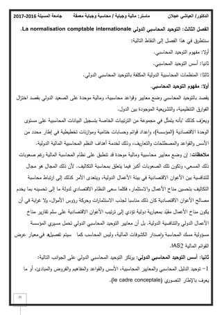 ‫المسيلة‬ ‫جامعة‬
2016
-
2017 ‫ماستر‬
:
‫وجباية‬ ‫مالية‬
/
‫معمقة‬ ‫وجباية‬ ‫محاسبة‬ ‫الدكتور‬
/
‫عجالن‬ ‫العياشي‬
21
‫الثالث‬ ‫الفصؿ‬
:
‫الدولي‬ ‫المحاسبي‬ ‫التوحيد‬
La normalisation comptable internationale
.
‫التالية‬ ‫النقاط‬ ‫إلى‬ ‫الفصؿ‬ ‫ىذا‬ ‫في‬ ‫سنتطرؽ‬
:
‫ال‬
‫ك‬‫أ‬
:
‫المحاسبي‬ ‫التكحيد‬ ‫مفيكـ‬
.
‫ثانيا‬
:
‫المحاسبي‬ ‫التكحيد‬ ‫أسس‬
.
‫ثالثا‬
:
‫الدكلي‬ ‫المحاسبي‬ ‫بالتكحيد‬ ‫المكمفة‬ ‫الدكلية‬ ‫المحاسبية‬ ‫المنظمات‬
.
‫ال‬‫و‬‫أ‬
:
‫المحاسبي‬ ‫التوحيد‬ ‫مفيوـ‬
.
‫اؿ‬
‫ز‬‫اخت‬ ‫بقصد‬ ‫الدكلي‬ ‫الصعيد‬ ‫عمى‬ ‫مكحدة‬ ‫كمالية‬ ،‫محاسبية‬ ‫اعد‬‫ك‬‫كق‬ ‫معايير‬ ‫كضع‬ ‫المحاسبي‬ ‫بالتكحيد‬ ‫يقصد‬
‫الدكؿ‬ ‫بيف‬ ‫المكجكدة‬ ‫يعية‬‫ر‬‫التش‬‫ك‬ ،‫التنظيمية‬ ‫ارؽ‬‫ك‬‫الف‬
.
‫كذلؾ‬ ‫ؼ‬ّ
‫كيعر‬
"
‫مستكل‬ ‫عمى‬ ‫المحاسبية‬ ‫البيانات‬ ‫بتسجيؿ‬ ‫الخاصة‬ ‫تيبات‬‫ر‬‫الت‬ ‫مف‬ ‫مجمكعة‬ ‫في‬ ‫ؿ‬ّ‫ث‬‫يتم‬ ‫بأنو‬
‫االقتصادية‬ ‫الكحدة‬
(
‫المؤسسة‬
)
‫مف‬ ‫محدد‬ ‫إطار‬ ‫في‬ ‫تخطيطية‬ ‫نات‬‫ز‬‫ا‬‫ك‬‫كم‬ ‫ختامية‬ ‫كحسابات‬ ‫ائـ‬‫ك‬‫ق‬ ‫عداد‬‫ا‬‫ك‬ ،
‫الدكلية‬ ‫المالية‬ ‫المحاسبية‬ ‫النظـ‬ ‫أىداؼ‬ ‫لخدمة‬ ‫كذلؾ‬ ،‫يؼ‬‫ر‬‫التعا‬‫ك‬ ‫المصطمحات‬‫ك‬ ‫اعد‬‫ك‬‫الق‬‫ك‬ ‫األسس‬
.
‫مالحظات‬
:
‫صعكبات‬ ‫غـ‬
‫ر‬ ‫المالية‬ ‫المحاسبة‬ ‫نظاـ‬ ‫عمى‬ ‫تنطبؽ‬ ‫قد‬ ‫مكحدة‬ ‫كمالية‬ ‫محاسبية‬ ‫معايير‬ ‫كضع‬ ‫إف‬
‫التكاليؼ‬ ‫بمحاسبة‬ ‫يتعمؽ‬ ‫فيما‬ ‫أكبر‬ ‫الصعكبات‬ ‫تمؾ‬ ‫كتككف‬ ،‫المسعى‬ ‫ذلؾ‬
.
‫مجاؿ‬ ‫ىك‬ ‫المجاؿ‬ ‫ذلؾ‬ ‫ألف‬
‫محاسبة‬ ‫تباط‬‫ر‬‫ا‬ ‫إلى‬ ‫كذلؾ‬ ‫األمر‬ ‫كيتعدل‬ ،‫الدكلية‬ ‫األعماؿ‬ ‫بيئة‬ ‫في‬ ‫االقتصادية‬ ‫اف‬‫ك‬‫األع‬ ‫بيف‬ ‫لمتنافسية‬
‫يخدـ‬ ‫بما‬ ‫تحسينو‬ ‫إلى‬ ‫ما‬ ‫لدكلة‬ ‫االقتصادم‬ ‫النظاـ‬ ‫سعى‬ ‫فكمما‬ ،‫االستثمار‬‫ك‬ ‫األعماؿ‬ ‫مناخ‬ ‫بتحسيف‬ ‫التكاليؼ‬
‫أف‬ ‫في‬ ‫ابة‬
‫ر‬‫غ‬ ‫ال‬
‫ك‬ ،‫اؿ‬‫ك‬‫األم‬ ‫رؤكس‬ ‫كحركة‬ ‫ات‬
‫ر‬‫االستثما‬ ‫لجذب‬ ‫مناسبا‬ ‫ذلؾ‬ ‫كاف‬ ‫االقتصادية‬ ‫اف‬‫ك‬‫األع‬ ‫مصالح‬
‫مناخ‬ ‫ير‬‫ر‬‫تقا‬ ‫سمـ‬ ‫عمى‬ ‫االقتصادية‬ ‫اف‬‫ك‬‫األع‬ ‫تيب‬‫ر‬‫ت‬ ‫إلى‬ ‫تؤدم‬ ‫دكلية‬ ‫ية‬‫ر‬‫بمعيا‬ ‫د‬ّ
‫مقي‬ ‫األعماؿ‬ ‫مناخ‬ ‫يككف‬
‫الدكلية‬ ‫التنافسية‬‫ك‬ ‫الدكلي‬ ‫األعماؿ‬
.
‫المؤسسة‬ ‫م‬
‫مسير‬ ‫تحمؿ‬ ‫الدكلي‬ ‫المحاسبي‬ ‫التكحيد‬ ‫معايير‬ ‫أف‬ ‫بؿ‬
‫كما‬ ‫المحاسب‬ ‫كليس‬ ،‫المالية‬ ‫الكشكفات‬ ‫صدار‬‫ا‬‫ك‬ ‫المحاسبة‬ ‫مسؾ‬ ‫مسؤكلية‬
‫سيتـ‬
‫تفصيؿ‬
‫في‬ ‫ق‬
‫عرض‬ ‫معيار‬
‫المالية‬ ‫ائـ‬‫ك‬‫الق‬
2
IAS
.
‫ثانيا‬
:
‫الدولي‬ ‫المحاسبي‬ ‫التوحيد‬ ‫أسس‬
:
‫التالية‬ ‫انب‬‫ك‬‫الج‬ ‫عمى‬ ‫الدكلي‬ ‫المحاسبي‬ ‫التكحيد‬ ‫تكز‬‫ر‬‫ي‬
:
1
-
‫ما‬ ‫أك‬ ،‫المبادئ‬‫ك‬ ‫الفركض‬‫ك‬ ‫المفاىيـ‬‫ك‬ ‫اعد‬‫ك‬‫الق‬‫ك‬ ‫األسس‬ ،‫المحاسبية‬ ‫المعايير‬‫ك‬ ‫المحاسبي‬ ‫الدليؿ‬ ‫تكحيد‬
‫م‬
‫التصكر‬ ‫باإلطار‬ ‫يعرؼ‬
(le cadre conceptale)
.
 