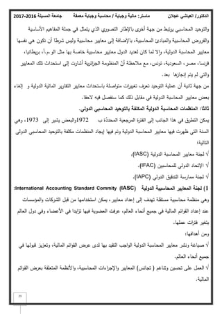 ‫المسيلة‬ ‫جامعة‬
2016
-
2017 ‫ماستر‬
:
‫وجباية‬ ‫مالية‬
/
‫معمقة‬ ‫وجباية‬ ‫محاسبة‬ ‫الدكتور‬
/
‫عجالن‬ ‫العياشي‬
23
‫األساسية‬ ‫المفاىيـ‬ ‫جممة‬ ‫في‬ ‫يتمثؿ‬ ‫الذم‬ ‫م‬
‫التصكر‬ ‫باإلطار‬ ‫ل‬
‫أخر‬ ‫جية‬ ‫مف‬ ‫تبط‬‫ر‬‫ي‬ ‫المحاسبي‬ ‫التكحيد‬‫ك‬
‫نفسيا‬ ‫ىي‬ ‫تككف‬ ‫أف‬ ‫شرطا‬ ‫كليس‬ ‫محاسبية‬ ‫معايير‬ ‫إلى‬ ‫باإلضافة‬ ،‫المحاسبية‬ ‫المبادئ‬‫ك‬ ‫المحاسبية‬ ‫الفركض‬‫ك‬
‫الك‬ ‫مثؿ‬ ‫بيا‬ ‫خاصة‬ ‫محاسبية‬ ‫معايير‬ ‫الدكؿ‬ ‫لعديد‬ ‫كاف‬ ‫لما‬ ‫ال‬‫ا‬‫ك‬ ،‫الدكلية‬ ‫المحاسبة‬ ‫معايير‬
.
‫ـ‬
.
،‫يطانيا‬‫ر‬‫ب‬ ،‫أ‬
‫المعايير‬ ‫تمؾ‬ ‫استحداث‬ ‫إلى‬ ‫أشارت‬ ‫ية‬‫ر‬‫ائ‬
‫ز‬‫الج‬ ‫المنظكمة‬ ّ
‫أف‬ ‫مبلحظة‬ ‫مع‬ ،‫تكنس‬ ،‫السعكدية‬ ،‫مصر‬ ،‫نسا‬‫ر‬‫ف‬
‫بعد‬ ‫ىا‬
‫إنجاز‬ ‫يتـ‬ ‫لـ‬ ‫التي‬‫ك‬
.
‫ك‬ ‫الدكلية‬ ‫المالية‬ ‫ير‬‫ر‬‫التقا‬ ‫معايير‬ ‫باستحداث‬ ‫اصمة‬‫ك‬‫مت‬ ‫ات‬
‫ر‬‫تغيي‬ ‫تعرؼ‬ ‫التكحيد‬ ‫عممية‬ ‫أف‬ ‫ثانية‬ ‫جية‬ ‫مف‬
‫إلغاء‬
‫بعض‬
‫الدكلية‬ ‫المحاسبة‬ ‫معايير‬
‫ذلؾ‬ ‫مقابؿ‬ ‫في‬
‫الحقا‬ ‫فيو‬ ‫سنفصؿ‬ ‫كما‬
.
‫ثالثا‬
:
‫الدولي‬ ‫المحاسبي‬ ‫بالتوحيد‬ ‫المكمفة‬ ‫الدولية‬ ‫المحاسبة‬ ‫المنظمات‬
.
‫ب‬ ‫ة‬ّ
‫المحدد‬ ‫المرجعية‬ ‫ة‬
‫ر‬‫الفت‬ ‫إلى‬ ‫الجانب‬ ‫ىذا‬ ‫في‬ ‫التطرؽ‬ ‫يمكف‬
1972
‫إلى‬ ‫يشير‬ ‫البعض‬‫ك‬
1973
‫كىي‬ ،
‫الدكلي‬ ‫المحاسبي‬ ‫بالتكحيد‬ ‫مكمفة‬ ‫المنظمات‬ ‫إيجاد‬ ‫فييا‬ ‫كتـ‬ ‫الدكلية‬ ‫المحاسبة‬ ‫معايير‬ ‫فييا‬ ‫ظيرت‬ ‫التي‬ ‫السنة‬
‫التالية‬
:
√
‫الدكلية‬ ‫المحاسبة‬ ‫معايير‬ ‫لجنة‬
(IASC)
.
√
‫لممحاسبيف‬ ‫الدكلي‬ ‫اإلتحاد‬
(IFAC)
.
√
‫الدكلي‬ ‫التدقيؽ‬ ‫ممارسة‬ ‫لجنة‬
(IAPC)
.
1
)
‫الدولية‬ ‫المحاسبية‬ ‫المعايير‬ ‫لجنة‬
International Accounting Standard Commity (IASC)
:
‫المؤسسات‬‫ك‬ ‫الشركات‬ ‫قبؿ‬ ‫مف‬ ‫استخداميا‬ ‫يمكف‬ ،‫معايير‬ ‫إعداد‬ ‫إلى‬ ‫تيدؼ‬ ‫مستقمة‬ ‫محاسبية‬ ‫منظمة‬ ‫كىي‬
‫العالـ‬ ‫دكؿ‬ ‫كفي‬ ‫األعضاء‬ ‫في‬ ‫ايدا‬
‫ز‬‫ت‬ ‫فييا‬ ‫العضكية‬ ‫عرفت‬ ،‫العالـ‬ ‫أنحاء‬ ‫جميع‬ ‫في‬ ‫المالية‬ ‫ائـ‬‫ك‬‫الق‬ ‫إعداد‬ ‫عند‬
‫عمميا‬ ‫ات‬
‫ر‬‫فت‬ ‫بتغير‬
.
‫أىدافيا‬ ‫كمف‬
:
√
‫في‬ ‫قبكليا‬ ‫يز‬‫ز‬‫كتع‬ ،‫المالية‬ ‫ائـ‬‫ك‬‫الق‬ ‫عرض‬ ‫لدل‬ ‫بيا‬ ‫التقيد‬ ‫اجب‬‫ك‬‫ال‬ ‫الدكلية‬ ‫المحاسبة‬ ‫معايير‬ ‫كنشر‬ ‫صياغة‬
‫العالـ‬ ‫أنحاء‬ ‫جميع‬
.
√
‫كتناغـ‬ ‫تحسيف‬ ‫عمى‬ ‫العمؿ‬
(
‫تجانس‬
)
‫ائـ‬‫ك‬‫الق‬ ‫بعرض‬ ‫المتعمقة‬ ‫األنظمة‬‫ك‬ ،‫المحاسبية‬ ‫اءات‬
‫ر‬‫اإلج‬‫ك‬ ‫المعايير‬
‫المالية‬
.
 