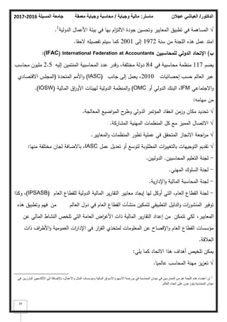 ‫المسيلة‬ ‫جامعة‬
2016
-
2017 ‫ماستر‬
:
‫وجباية‬ ‫مالية‬
/
‫معمقة‬ ‫وجباية‬ ‫محاسبة‬ ‫الدكتور‬
/
‫عجالن‬ ‫العياشي‬
24
√
‫الدكلية‬ ‫األعماؿ‬ ‫بيئة‬ ‫في‬ ‫بيا‬ ‫اـ‬
‫ز‬‫االلت‬ ‫جكدة‬ ‫كتحسيف‬ ‫المعايير‬ ‫تطبيؽ‬ ‫في‬ ‫المساىمة‬
1
.
‫سنة‬ ‫مف‬ ‫المجنة‬ ‫ىذه‬ ‫عمؿ‬ ‫امتد‬
1972
‫إلى‬
2001
‫كما‬
‫تفصيمو‬ ‫سيتـ‬
‫الحقا‬
.
‫ب‬
)
‫لممحاسبيف‬ ‫الدولي‬ ‫اإلتحاد‬
International Federation at Accountants
(IFAC)
:
‫يضـ‬
117
‫في‬ ‫محاسبية‬ ‫منظمة‬
84
‫إليو‬ ‫المنتميف‬ ‫المحاسبية‬ ‫عدد‬ ‫كقدر‬ ،‫مختمفة‬ ‫دكلة‬
2.5
‫محاسب‬ ‫مميكف‬
‫إحصائيات‬ ‫حسب‬ ‫العالـ‬ ‫عبر‬
2010
‫جانب‬ ‫إلى‬ ‫يعمؿ‬ ،
(IASC)
‫المتحدة‬ ‫األمـ‬‫ك‬
(
‫االقتصادم‬ ‫المجمس‬
‫االجتماعي‬‫ك‬
IFM
‫أك‬ ‫الدكلي‬ ‫البنؾ‬ ،
OMC
)
‫المالية‬ ‫اؽ‬
‫ر‬‫األك‬ ‫لييئات‬ ‫الدكلية‬ ‫المنظمة‬‫ك‬
(IOSW)
.
‫ميامو‬ ‫مف‬
:
√
‫المعالجة‬ ‫اضيع‬‫ك‬‫الم‬ ‫ح‬
‫كطر‬ ‫الدكلي‬ ‫المؤتمر‬ ‫انعقاد‬ ‫كزمف‬ ‫مكاف‬ ‫تحديد‬
.
√
‫المشاركة‬ ‫المينية‬ ‫المنظمات‬ ‫كؿ‬ ‫مع‬ ‫المميز‬ ‫االتصاؿ‬
.
√
‫المعايير‬‫ك‬ ‫المنظمات‬ ‫تطكر‬ ‫عممية‬ ‫في‬ ‫المتحقؽ‬ ‫االنجاز‬ ‫اجعة‬
‫ر‬‫م‬
.
√
‫عمؿ‬ ‫تعديؿ‬ ‫أك‬ ‫لتكسع‬ ‫المطمكبة‬ ‫ات‬
‫ر‬‫بالتغيي‬ ‫التكجييات‬ ‫تقديـ‬
IASC
،
‫باالضافة‬
‫منيا‬ ‫مختمفة‬ ‫لجاف‬
:
-
‫المحاسبيف‬ ‫التعميـ‬ ‫لجنة‬
.
‫الدكلييف‬
.
-
‫الميني‬ ‫السمكؾ‬ ‫لجنة‬
.
-
‫ية‬‫ر‬‫اإلدا‬‫ك‬ ‫المالية‬ ‫المحاسبة‬ ‫لجنة‬
.
-
‫العاـ‬ ‫لمقطاع‬ ‫الدكلية‬ ‫المالية‬ ‫ير‬‫ر‬‫التقا‬ ‫معايير‬ ‫إيجاد‬ ‫ليا‬ ‫أككؿ‬ ‫التي‬ ،‫العاـ‬ ‫القطاع‬ ‫لجنة‬
(IPSASB)
‫ككذا‬ ،
‫العالـ‬ ‫دكؿ‬ ‫في‬ ‫العاـ‬ ‫القطاع‬ ‫منشآت‬ ‫لتمكيف‬ ‫التطبيقي‬ ‫الدليؿ‬‫ك‬ ‫ات‬
‫ر‬‫المنشك‬ ‫تكفير‬
‫مف‬
‫ىذه‬ ‫كتطبيؽ‬ ‫فيـ‬
،‫المعايير‬
‫تتمكف‬ ‫لكي‬
‫عف‬ ‫المالي‬ ‫النشاط‬ ‫تمخص‬ ‫التي‬ ‫العامة‬ ‫اض‬
‫ر‬‫األغ‬ ‫ذات‬ ‫المالية‬ ‫ير‬‫ر‬‫التقا‬ ‫إعداد‬ ‫مف‬
‫ذات‬ ‫اؼ‬
‫ر‬‫األط‬‫ك‬ ‫العمكمية‬ ‫ات‬
‫ر‬‫اإلدا‬ ‫في‬ ‫ار‬
‫ر‬‫الق‬ ‫لمتخذم‬ ‫المعمكمات‬ ‫عف‬ ‫اإلفصاح‬‫ك‬ ‫العاـ‬ ‫القطاع‬ ‫مؤسسات‬
‫العبلقة‬
.
‫االتحاد‬ ‫ىذا‬ ‫أىداؼ‬ ‫تمخيص‬ ‫يمكف‬
‫يمي‬ ‫كما‬
:
√
‫عالميا‬ ‫المحاسب‬ ‫مينة‬ ‫يز‬‫ز‬‫تع‬
.
1
‫إن‬
‫اللجنة‬ ‫هذه‬ ‫أعضاء‬
‫هم‬
‫البارزين‬ ‫األكادميين‬ ‫إلى‬ ‫باإلضافة‬ ،‫واألعمال‬ ‫المال‬ ‫ومؤسسات‬ ‫المالية‬ ‫واألسواق‬ ‫األسهم‬ ‫بورصة‬ ‫في‬ ‫المحاسبة‬ ‫ميدان‬ ‫في‬ ‫الممارسين‬ ‫من‬
‫في‬
‫العالم‬ ‫أنحاء‬ ‫على‬ ‫يتوزعون‬ ‫المحاسبة‬ ‫ميدان‬
.
 