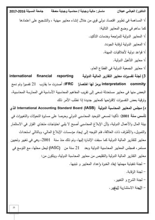 ‫المسيلة‬ ‫جامعة‬
2016
-
2017 ‫ماستر‬
:
‫وجباية‬ ‫مالية‬
/
‫معمقة‬ ‫وجباية‬ ‫محاسبة‬ ‫الدكتور‬
/
‫عجالن‬ ‫العياشي‬
25
√
‫اعتمادىا‬ ‫عمى‬ ‫التشجيع‬‫ك‬ ، ‫مينية‬ ‫معايير‬ ‫إنشاء‬ ‫خبلؿ‬ ‫مف‬ ‫قكم‬ ‫دكلي‬ ‫اقتصاد‬ ‫تطكير‬ ‫في‬ ‫المساىمة‬
‫التالية‬ ‫المعايير‬ ‫كضع‬ ‫في‬ ‫ساىـ‬ ‫كما‬
:
√
‫التأكيد‬ ‫كخدمات‬ ‫اجعة‬
‫ر‬‫لمم‬ ‫الدكلية‬ ‫المعايير‬
.
√
‫الجكدة‬ ‫لرقابة‬ ‫الدكلية‬ ‫المعايير‬
.
√
‫المينة‬ ‫ألخبلقيات‬ ‫دكلية‬ ‫اعد‬‫ك‬‫ق‬
.
√
‫الدكلية‬ ‫التأىيؿ‬ ‫معايير‬
.
√
‫العاـ‬ ‫القطاع‬ ‫في‬ ‫الدكلية‬ ‫الجمعية‬ ‫معايير‬
.
3
)
‫الدولية‬ ‫المالية‬ ‫التقارير‬ ‫معايير‬ ‫ات‬
‫ر‬‫تفسي‬ ‫لجنة‬
international financial reporting
interpretation commity
‫ا‬
‫ر‬‫اختصا‬ ‫ليا‬ ‫يرمز‬
IFRC
:
‫يقارب‬ ‫ما‬ ‫أصدرت‬
21
‫دمج‬ ‫كتـ‬ ‫ا‬
‫ر‬‫تفسي‬
،‫المحاسبية‬ ‫الممارسة‬ ‫في‬ ‫األساسية‬ ‫المحاسبية‬ ‫المفاىيـ‬ ‫يب‬‫ر‬‫تق‬ ‫إلى‬ ‫تسعى‬ ‫مستحدثة‬ ‫معايير‬ ‫في‬ ‫منيا‬ ‫البعض‬
‫ذلؾ‬ ‫األمر‬ ‫تطمب‬ ‫إذا‬ ‫جديدة‬ ‫كمعايير‬ ‫احيا‬
‫ر‬‫القت‬ ‫ات‬
‫ر‬‫التفسي‬ ‫بعض‬ ‫كترقية‬
‫د‬
)
‫الدولية‬ ‫المحاسبة‬ ‫المعايير‬ ‫مجمس‬
International Accounting Standard Board (IASB)
‫الذي‬
‫تأسس‬
‫سنة‬
2001
:
‫في‬ ‫ات‬
‫ر‬‫التغيي‬‫ك‬ ‫الت‬
‫ك‬‫التح‬ ‫ة‬
‫ر‬‫مساي‬ ‫عمى‬ ‫كحرصا‬ ‫الدكلي‬ ‫المحاسبي‬ ‫التكحيد‬ ‫لمسعى‬ ‫تأكيدا‬
‫متخذم‬ ‫احتياجات‬ ‫يمبي‬ ‫ال‬ ‫أصبح‬ ‫المحاسبي‬ ‫اإلببلغ‬ ‫ألف‬
‫ك‬ ،‫الدكلية‬ ‫األعماؿ‬‫ك‬ ‫الماؿ‬ ‫بيئة‬
‫االستثمار‬ ‫في‬ ‫ار‬
‫ر‬‫الق‬
‫استحداث‬ ‫كبالتالي‬ ،‫المالي‬ ‫اإلببلغ‬ ‫مؤسسات‬ ‫إيجاد‬ ‫إلى‬ ‫التكجو‬ ‫فتـ‬ ،‫العبلقة‬ ‫ذات‬ ‫اؼ‬
‫ر‬‫األط‬‫ك‬ ،‫التمكيؿ‬‫ك‬
‫سنة‬ ‫منذ‬ ‫ذلؾ‬ ‫كتـ‬ ،‫إلييا‬ ‫ة‬
‫ر‬‫اإلشا‬ ‫سبقت‬ ‫كما‬ ‫الدكلية‬ ‫المالية‬ ‫ير‬‫ر‬‫لمتقا‬ ‫معايير‬
2001
‫كتحييف‬ ‫تغيير‬ ‫في‬ ‫كىي‬ ،
‫كبعد‬ ‫الدكلية‬ ‫المحاسبية‬ ‫المعايير‬ ‫فمجمس‬ ،‫مستمر‬
21
‫مف‬ ‫سنة‬
(IASC)
‫في‬ ‫التكسع‬ ‫مع‬ ،‫محميا‬ ‫ليحؿ‬
‫مف‬ ‫كيتككف‬ ،‫الدكلية‬ ‫المحاسبة‬ ‫معايير‬ ‫مف‬ ‫التقميص‬‫ك‬ ‫الدكلية‬ ‫المالية‬ ‫ير‬‫ر‬‫التقا‬ ‫معايير‬
:
-
‫تبنييا‬ ‫ك‬ ‫المعايير‬ ‫عداد‬‫ا‬‫ك‬ ‫ة‬
‫ر‬‫الخب‬ ‫إيفاد‬ ‫ميمتيا‬ ‫تنفيذية‬ ‫لجنة‬
.
-
‫الرقابة‬ ‫لجنة‬
.
-
‫التغيير‬ ‫ك‬ ‫ح‬
‫الشر‬ ‫لجنة‬
.
-
‫ا‬
‫ؿ‬
‫ؿ‬
‫جنة‬
‫اال‬
‫ؿ‬ ‫ية‬‫ر‬‫ستشا‬
‫ؿ‬
‫ت‬
‫غ‬
‫يير‬
.
 