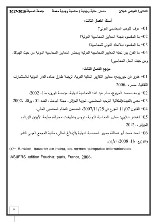 ‫المسيلة‬ ‫جامعة‬
2016
-
2017 ‫ماستر‬
:
‫وجباية‬ ‫مالية‬
/
‫معمقة‬ ‫وجباية‬ ‫محاسبة‬ ‫الدكتور‬
/
‫عجالن‬ ‫العياشي‬
26
‫الثالث‬ ‫الفصؿ‬ ‫أسئمة‬
:
01
-
‫الدكلي؟‬ ‫المحاسبي‬ ‫التكحيد‬ ‫عرؼ‬
02
-
‫الدكلية‬ ‫المحاسبية‬ ‫المعايير‬ ‫بمجنة‬ ‫المقصكد‬ ‫ما‬
‫؟‬
03
-
‫ب‬ ‫المقصكد‬ ‫ما‬
‫لممحاسبية؟‬ ‫الدكلي‬ ‫االتحاد‬
04
-
‫اليياكؿ‬ ‫حيث‬ ‫مف‬ ‫الدكلية‬ ‫المحاسبية‬ ‫المعايير‬ ‫كمجمس‬ ‫الدكلية‬ ‫المحاسبية‬ ‫المعايير‬ ‫لجنة‬ ‫بيف‬ ‫الفرؽ‬ ‫ما‬
‫المحاسبي؟‬ ‫العمؿ‬ ‫حيث‬ ‫كمف‬
‫الثالث‬ ‫الفصؿ‬ ‫اجع‬
‫ر‬‫م‬
:
01
-
‫يكنج‬‫ر‬‫جك‬ ‫فاف‬ ‫م‬
‫ىنر‬
:
‫ات‬
‫ر‬‫لبلستثما‬ ‫الدكلية‬ ‫الدار‬ ،‫حماد‬ ‫طارؽ‬ ‫ترجمة‬ ،‫الدكلية‬ ‫المالية‬ ‫ير‬‫ر‬‫التقا‬ ‫معايير‬
،‫مصر‬ ،‫الثقافية‬
2006.
02
-
‫اهلل‬ ‫عبد‬ ‫سالـ‬ ،‫ع‬
‫بك‬‫ر‬‫الج‬ ‫محمد‬ ‫يكسؼ‬
:
‫ط‬ ،‫اؽ‬
‫ر‬‫الك‬ ‫مؤسسة‬ ،‫الدكلية‬ ‫المحاسبة‬
1
،
2002
.
03
-
‫بالغيث‬ ‫مدني‬
:
‫العدد‬ ،‫الباحث‬ ‫مجمة‬ ،‫ائر‬
‫ز‬‫الج‬ ‫بة‬‫ر‬‫تج‬ ،‫المحاسبي‬ ‫التكحيد‬ ‫إشكالية‬
01
،‫كرقمة‬ ،
2002.
04
-
‫القانكف‬
07
/
11
‫في‬ ‫خ‬
‫المؤر‬
25
/
11
/
2007
‫المالي‬ ‫المحاسبي‬ ‫النظاـ‬ ‫المتضمف‬ ،
.
05
-
‫عبلكم‬ ‫لخضر‬
:
،‫الزرقاء‬ ‫اؽ‬
‫ر‬‫األك‬ ‫مطبعة‬ ،‫محمكلة‬ ‫كتطبيقات‬ ‫دركس‬ ،‫الدكلية‬ ‫المحاسبة‬ ‫معايير‬
،‫ائر‬
‫ز‬‫الج‬
2012.
06
-
‫لمنشر‬ ‫بي‬‫ر‬‫الع‬ ‫المجمع‬ ‫مكتبة‬ ،‫المالي‬ ‫اإلببلغ‬‫ك‬ ‫الدكلية‬ ‫المحاسبة‬ ‫معايير‬ ،‫شمالة‬ ‫أبك‬ ‫محمد‬ ‫أحمد‬
‫ط‬ ،‫يع‬‫ز‬‫التك‬‫ك‬
1
،
2008
‫األردف‬ ،
.
07- E.mailet, baudrier ale mana, les normes comptable internationales
IAS/IFRS, édition Foucher, paris, France, 2006.
 