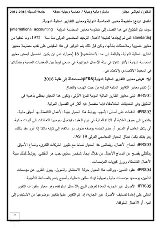 ‫المسيلة‬ ‫جامعة‬
2016
-
2017 ‫ماستر‬
:
‫وجباية‬ ‫مالية‬
/
‫معمقة‬ ‫وجباية‬ ‫محاسبة‬ ‫الدكتور‬
/
‫عجالن‬ ‫العياشي‬
27
‫ابع‬
‫ر‬‫ال‬ ‫الفصؿ‬
:
‫الدولية‬ ‫المالية‬ ‫التقارير‬ ‫ومعايير‬ ‫الدولية‬ ‫المحاسبة‬ ‫معايير‬ ‫منظومة‬
.
‫سكؼ‬
‫اؿ‬ ‫يتـ‬
‫الدكلية‬ ‫المحاسبة‬ ‫معايير‬ ‫منظكمة‬ ‫إلى‬ ‫الفصؿ‬ ‫ىذا‬ ‫في‬ ‫تطرؽ‬
(international accounting
standards)
‫سنة‬ ‫منذ‬ ‫الدكلي‬ ‫المحاسبي‬ ‫التكحيد‬ ‫ألعماؿ‬ ‫كنتيجة‬ ‫إيجادىا‬ ‫تـ‬ ‫التي‬
1972
‫مف‬ ‫لحقيا‬ ‫كما‬ ،
‫ذلؾ‬ ‫قبؿ‬ ‫كلكف‬ ،‫بشأنيا‬ ‫كمبلحظات‬ ‫ية‬‫ر‬‫تفسي‬ ‫معايير‬
‫التركيز‬ ‫يتـ‬
‫معايير‬ ‫منظكمة‬ ‫تقديـ‬ ‫عمى‬ ‫المقياس‬ ‫ىذا‬ ‫في‬
‫إلى‬ ‫البالغة‬‫ك‬ ،‫الدكلية‬ ‫المالية‬ ‫ير‬‫ر‬‫التقا‬
‫ة‬
‫ر‬‫اآلنستةعش‬ ‫حد‬
(
16
)
‫يككف‬ ‫أف‬ ‫عمى‬ ،‫ا‬
‫ر‬‫معيا‬
‫التفصيؿ‬
‫معايير‬ ‫لبعض‬
‫ية‬‫ر‬‫ائ‬
‫ز‬‫الج‬ ‫األعماؿ‬ ‫بيئة‬ ‫في‬ ‫ال‬
‫ك‬‫تدا‬ ‫األكثر‬ ‫الدكلية‬ ‫المحاسبة‬
‫مسعى‬ ‫في‬
‫كمتطمباتيا‬ ‫العممية‬ ‫المعطيات‬ ‫بيف‬ ‫بط‬‫ر‬‫ل‬
‫االجتماعي‬‫ك‬ ‫االقتصادم‬ ‫المحيط‬ ‫في‬
.
‫ال‬‫و‬‫أ‬
:
‫الدولية‬ ‫المالية‬ ‫التقارير‬ ‫معايير‬ ‫عرض‬
(
IFRS
)
‫غاية‬ ‫إلى‬ ‫المستحدثة‬
2016
1
)
‫النطاؽ‬‫ك‬ ‫اليدؼ‬ ‫حيث‬ ‫مف‬ ‫الدكلية‬ ‫المالية‬ ‫ير‬‫ر‬‫التقا‬ ‫معايير‬ ‫تقديـ‬
:
IFRS01
:
‫في‬ ‫بأىمية‬ ‫يحظى‬ ‫المعيار‬ ‫ىذا‬ ‫كلككف‬ ،‫األكلى‬ ‫ة‬
‫ر‬‫لمم‬ ‫الدكلية‬ ‫المالية‬ ‫ير‬‫ر‬‫التقا‬ ‫معايير‬ ‫تبني‬
‫الية‬‫ك‬‫الم‬ ‫الفصكؿ‬ ‫في‬ ‫أكثر‬ ‫فيو‬ ‫سنفصؿ‬ ‫فإننا‬ ،‫المتبلحقة‬ ‫التحديثات‬ ‫كفي‬ ‫التطبيؽ‬
.
IFRS02
:
،‫مالية‬ ‫اؽ‬‫ك‬‫أس‬ ‫بيا‬ ‫الناشطة‬ ‫األعماؿ‬ ‫ببيئة‬ ‫المعيار‬ ‫ىذا‬ ‫تبط‬‫ر‬‫كي‬ ،‫األسيـ‬ ‫أساس‬ ‫عمى‬ ‫الدفعات‬
،‫ممكية‬ ‫ات‬‫ك‬‫أد‬ ‫إلى‬ ‫التعاقدات‬ ‫بمكجبيا‬ ‫فيتحكؿ‬ ،‫العقكد‬ ‫اـ‬
‫ر‬‫إب‬ ‫في‬ ‫المالية‬ ‫األداة‬ ‫أك‬ ‫الممكية‬ ‫حقكؽ‬ ‫إلى‬ ‫كتمتجئ‬
،‫بذلؾ‬ ‫عقد‬ ‫أبرـ‬ ‫إذا‬ ‫مالكا‬ ‫ككنو‬ ‫إلى‬ ،‫عبلقة‬ ‫ذك‬ ‫طرؼ‬ ‫بكصفو‬ ‫الخدمة‬ ‫مقدـ‬ ‫أك‬ ‫المدير‬ ‫أك‬ ‫العامؿ‬ ‫ينتقؿ‬ ‫أم‬
‫الدكلي‬ ‫المحاسبي‬ ‫المعيار‬ ‫نطاؽ‬ ‫يكمؿ‬ ‫بذلؾ‬ ‫كىك‬
IAS 19
.
IFRS03
:
‫اؽ‬‫ك‬‫األس‬ ‫اتساع‬‫ك‬ ،‫ل‬
‫الكبر‬ ‫الشركات‬ ‫ظيكر‬ ‫مع‬ ‫تماما‬ ‫المعيار‬ ‫ىذا‬ ‫كيتماشى‬ ،‫األعماؿ‬ ‫اندماج‬
‫ببيئة‬ ‫كذلؾ‬ ‫تبط‬‫ر‬‫كي‬ ،‫المقتني‬ ‫ىك‬ ‫جديد‬ ‫معنكم‬ ‫شخص‬ ‫إيجاد‬ ‫خبلؿ‬ ‫مف‬ ‫األعماؿ‬ ‫اندماج‬ ‫عف‬ ‫يفصح‬ ‫كبالتالي‬
‫المؤسسات‬ ‫يات‬‫ر‬‫كب‬ ‫كبركز‬ ،‫الناشطة‬ ‫األعماؿ‬
.
IFRS04
:
‫مؤسسات‬ ‫عف‬ ‫ير‬‫ر‬‫التق‬ ‫كيبرز‬ ،‫التمكيؿ‬‫ك‬ ‫االستثمار‬ ‫حركة‬ ‫المعيار‬ ‫ىذا‬ ‫اكب‬‫ك‬‫كي‬ ،‫التأميف‬ ‫عقكد‬
‫التأمينية‬ ‫بالصناعة‬ ‫يتسـ‬ ‫أصبح‬‫ك‬ ،‫تدخميا‬ ‫نطاؽ‬ ‫ازداد‬ ‫كتمكيمية‬ ‫مالية‬ ‫مؤسسات‬ ‫بكصفيا‬ ،‫التأميف‬
.
IFRS05
:
‫ير‬‫ر‬‫التق‬ ‫ؼ‬ ‫متفرد‬ ‫معيار‬ ‫كىك‬ ،‫المتكقفة‬ ‫األعماؿ‬‫ك‬ ‫البيع‬ ‫لغرض‬ ‫المعدة‬ ‫ية‬‫ر‬‫الجا‬ ‫غير‬ ‫األصكؿ‬
‫إلى‬ ‫االستخداـ‬ ‫مف‬ ‫مكضكعيا‬ ‫بتغيير‬ ‫عنيا‬ ‫ير‬‫ر‬‫التق‬ ‫تـ‬ ‫إذا‬ ،‫ية‬‫ر‬‫الجا‬ ‫غير‬ ‫األصكؿ‬ ‫تصنيؼ‬ ‫إعادة‬ ‫عمى‬ ‫المالي‬
‫المتكقفة‬ ‫األعماؿ‬ ‫أك‬ ،‫البيو‬
.
 