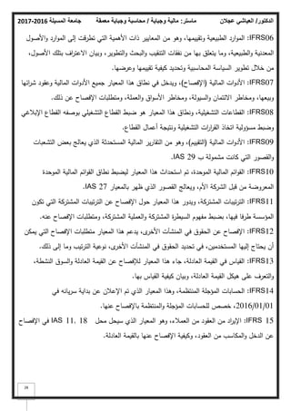 ‫المسيلة‬ ‫جامعة‬
2016
-
2017 ‫ماستر‬
:
‫وجباية‬ ‫مالية‬
/
‫معمقة‬ ‫وجباية‬ ‫محاسبة‬ ‫الدكتور‬
/
‫عجالن‬ ‫العياشي‬
28
IFRS06
:
‫األصكؿ‬‫ك‬ ‫ارد‬‫ك‬‫الم‬ ‫إلى‬ ‫تطرقت‬ ‫التي‬ ‫األىمية‬ ‫ذات‬ ‫المعايير‬ ‫مف‬ ‫كىك‬ ،‫كتقييميا‬ ‫الطبيعية‬ ‫ارد‬‫ك‬‫الم‬
،‫األصكؿ‬ ‫بتمؾ‬ ‫اؼ‬
‫ر‬‫االعت‬ ‫كبياف‬ ،‫التطكير‬‫ك‬ ‫البحث‬‫ك‬ ‫التنقيب‬ ‫نفقات‬ ‫مف‬ ‫بيا‬ ‫يتعمؽ‬ ‫كما‬ ،‫الطبيعية‬‫ك‬ ‫المعدنية‬
‫كعرضيا‬ ‫تقييميا‬ ‫كيفية‬ ‫كتحديد‬ ‫المحاسبية‬ ‫السياسة‬ ‫تطكير‬ ‫خبلؿ‬ ‫مف‬
.
IFRS07
:
‫المالية‬ ‫ات‬‫ك‬‫األد‬
(
‫اإلفصاح‬
)
‫ائيا‬
‫ر‬‫ش‬ ‫كعقكد‬ ‫المالية‬ ‫ات‬‫ك‬‫األد‬ ‫جميع‬ ‫المعيار‬ ‫ىذا‬ ‫نطاؽ‬ ‫في‬ ‫كيدخؿ‬ ،
‫ذلؾ‬ ‫عف‬ ‫اإلفصاح‬ ‫كمتطمبات‬ ،‫العممة‬‫ك‬ ‫اؽ‬‫ك‬‫األس‬ ‫كمخاطر‬ ،‫السيكلة‬‫ك‬ ‫االئتماف‬ ‫كمخاطر‬ ،‫كبيعيا‬
.
IFRS08
:
‫اإلببلغي‬ ‫القطاع‬ ‫بكصفو‬ ‫التشغيمي‬ ‫القطاع‬ ‫ضبط‬ ‫ىك‬ ‫المعيار‬ ‫ىذا‬ ‫كنطاؽ‬ ،‫التشغيمية‬ ‫القطاعات‬
‫القطاع‬ ‫أعماؿ‬ ‫كنتيجة‬ ‫التشغيمية‬ ‫ات‬
‫ر‬‫ا‬
‫ر‬‫الق‬ ‫اتخاذ‬ ‫مسؤكلية‬ ‫كضبط‬
.
IFRS09
:
‫المالية‬ ‫ات‬‫ك‬‫األد‬
(
‫التقييـ‬
)
‫التشعبات‬ ‫بعض‬ ‫يعالج‬ ‫الذم‬ ‫المستحدثة‬ ‫المالية‬ ‫ير‬‫ر‬‫التقا‬ ‫مف‬ ‫كىك‬ ،
‫ب‬ ‫مشمكلة‬ ‫كانت‬ ‫التي‬ ‫القصكر‬‫ك‬
IAS 29
.
IFRS10
:
‫المكحدة‬ ‫المالية‬ ‫ائـ‬‫ك‬‫الق‬ ‫نطاؽ‬ ‫ليضبط‬ ‫المعيار‬ ‫ىذا‬ ‫استحداث‬ ‫تـ‬ ،‫المكحدة‬ ‫المالية‬ ‫ائـ‬‫ك‬‫الق‬
‫بالمعيار‬ ‫ظير‬ ‫الذم‬ ‫القصكر‬ ‫كيعالج‬ ،‫األـ‬ ‫الشركة‬ ‫قبؿ‬ ‫مف‬ ‫المعركضة‬
IAS 27
.
IFRS11
:
‫تككف‬ ‫التي‬ ‫المشتركة‬ ‫تيبات‬‫ر‬‫الت‬ ‫عف‬ ‫اإلفصاح‬ ‫حكؿ‬ ‫المعيار‬ ‫ىذا‬ ‫كيدكر‬ ،‫المشتركة‬ ‫تيبات‬‫ر‬‫الت‬
‫عنو‬ ‫اإلفصاح‬ ‫كمتطمبات‬ ،‫المشتركة‬ ‫العممية‬‫ك‬ ‫المشتركة‬ ‫ة‬
‫ر‬‫السيط‬ ‫مفيكـ‬ ‫بضبط‬ ،‫فييا‬ ‫طرفا‬ ‫المؤسسة‬
.
IFRS12
:
‫يمكف‬ ‫التي‬ ‫اإلفصاح‬ ‫متطمبات‬ ‫المعيار‬ ‫ىذا‬ ‫يدعـ‬ ،‫ل‬
‫األخر‬ ‫المنشآت‬ ‫في‬ ‫الحقكؽ‬ ‫عف‬ ‫اإلفصاح‬
‫ذلؾ‬ ‫إلى‬ ‫كما‬ ‫تيب‬‫ر‬‫الت‬ ‫نكعية‬ ،‫ل‬
‫األخر‬ ‫المنشآت‬ ‫في‬ ‫الحقكؽ‬ ‫تحديد‬ ‫في‬ ،‫المستخدميف‬ ‫إلييا‬ ‫يحتاج‬ ‫أف‬
.
IFRS13
:
،‫النشطة‬ ‫السكؽ‬‫ك‬ ‫العادلة‬ ‫القيمة‬ ‫عف‬ ‫لئلفصاح‬ ‫المعيار‬ ‫ىذا‬ ‫جاء‬ ،‫العادلة‬ ‫القيمة‬ ‫في‬ ‫القياس‬
‫بيا‬ ‫القياس‬ ‫كيفية‬ ‫كبياف‬ ،‫العادلة‬ ‫القيمة‬ ‫ىيكؿ‬ ‫عمى‬ ‫التعرؼ‬‫ك‬
.
IFRS14
:
‫في‬ ‫يانو‬‫ر‬‫س‬ ‫بداية‬ ‫عف‬ ‫اإلعبلف‬ ‫تـ‬ ‫الذم‬ ‫المعيار‬ ‫كىذا‬ ،‫المنتظمة‬ ‫المؤجمة‬ ‫الحسابات‬
01
/
01
/
2016
‫عنيا‬ ‫باإلفصاح‬ ‫المنتظمة‬‫ك‬ ‫المؤجمة‬ ‫لمحسابات‬ ‫خصص‬ ،
.
IFRS 15
:
‫محؿ‬ ‫سيحؿ‬ ‫الذم‬ ‫المعيار‬ ‫كىك‬ ،‫العمبلء‬ ‫مف‬ ‫العقكد‬ ‫مف‬ ‫اد‬
‫ر‬‫اإلي‬
IAS 11, 18
‫اإلفصاح‬ ‫في‬
‫العادلة‬ ‫بالقيمة‬ ‫عنيا‬ ‫اإلفصاح‬ ‫ككيفية‬ ،‫العقكد‬ ‫مف‬ ‫المكاسب‬‫ك‬ ‫الدخؿ‬ ‫عف‬
.
 